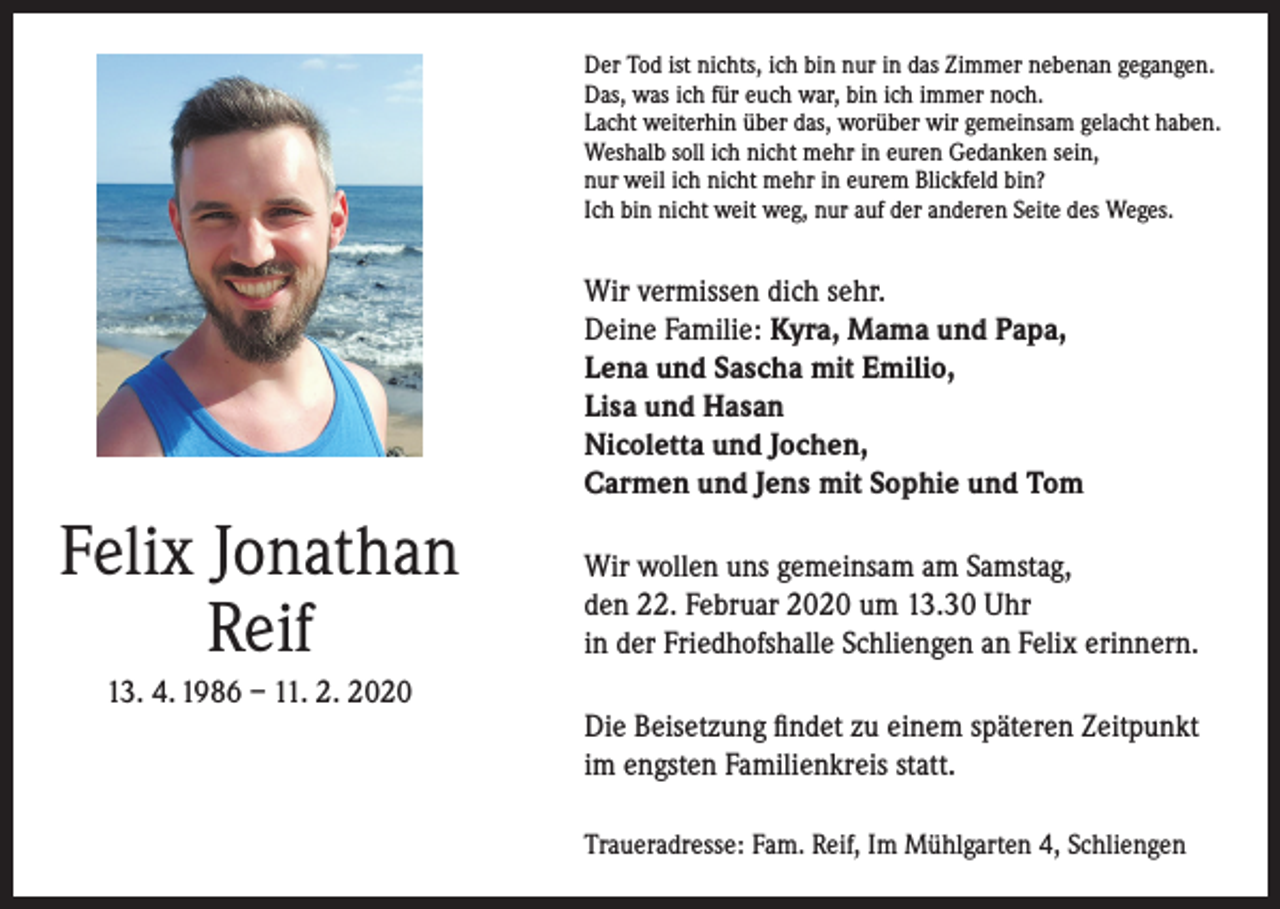 <p>Der Tod ist nichts, ich bin nur in das Zimmer nebenan gegangen.<br />Das, was ich für euch war, bin ich immer noch.<br />Lacht weiterhin über das, worüber wir gemeinsam gelacht haben.<br />Weshalb soll ich nicht mehr in euren Gedanken sein,<br />nur weil ich nicht mehr in eurem Blickfeld bin?<br />Ich bin nicht weit weg, nur auf der anderen Seite des Weges.</p><p>Wir vermissen dich sehr.<br />Deine Familie: Kyra, Mama und Papa,<br />Lena und Sascha mit Emilio,<br />Lisa und Hasan<br />Nicoletta und Jochen,<br />Carmen und Jens mit Sophie und Tom</p><p>Felix Jonathan<br />Reif<br />13. 4. 1986 – 11. 2. 2020</p><p>Wir wollen uns gemeinsam am Samstag,<br />den 22. Februar 2020 um 13.30 Uhr<br />in der Friedhofshalle Schliengen an Felix erinnern.<br />Die Beisetzung findet zu einem späteren Zeitpunkt<br />im engsten Familienkreis statt.<br />Traueradresse: Fam. Reif, Im Mühlgarten 4, Schliengen</p>