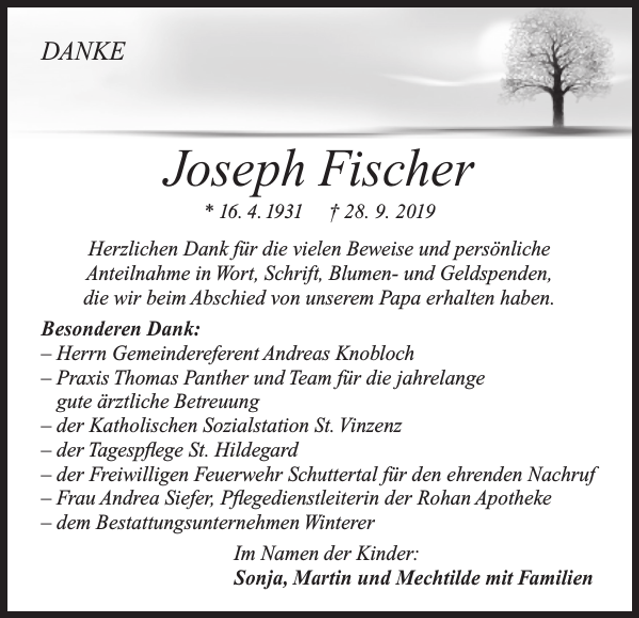 <p>DANKE</p><p>Joseph Fischer<br />* 16. 4. 1931</p><p>† 28. 9. 2019</p><p>Herzlichen Dank für die vielen Beweise und persönliche<br />Anteilnahme in Wort, Schrift, Blumen- und Geldspenden,<br />die wir beim Abschied von unserem Papa erhalten haben.<br />Besonderen Dank:<br />–H<br />errn Gemeindereferent Andreas Knobloch<br />–P<br />raxis Thomas Panther und Team für die jahrelange<br />gute ärztliche Betreuung<br />– der Katholischen Sozialstation St. Vinzenz<br />– der Tagespflege St. Hildegard<br />– der Freiwilligen Feuerwehr Schuttertal für den ehrenden Nachruf<br />– Frau Andrea Siefer, Pflegedienstleiterin der Rohan Apotheke<br />– dem Bestattungsunternehmen Winterer<br />Im Namen der Kinder:<br />Sonja, Martin und Mechtilde mit Familien</p>