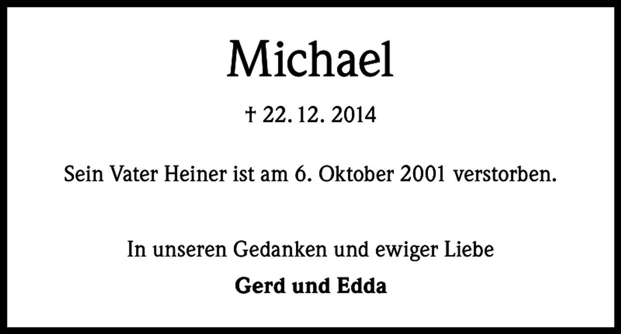 <p>Michael<br />† 22. 12. 2014<br />Sein Vater Heiner ist am 6. Oktober 2001 verstorben.<br />In unseren Gedanken und ewiger Liebe<br />Gerd und Edda</p>