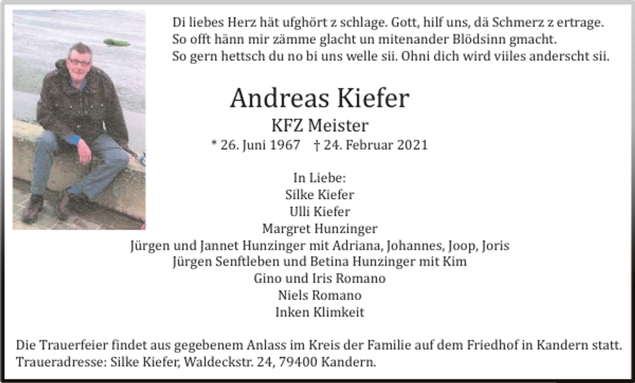<p>Di liebes Herz hä t ufghö rt z schlage. Gott, hilf uns, dä Schmerz z ertrage.<br />So offt hä nn mir zä mme glacht un mitenander Blö dsinn gmacht.<br />So gern hettsch du no bi uns welle sii. Ohni dich wird viiles anderscht sii.</p><p>Andreas Kiefer<br />KFZ Meister<br />* 26. Juni 1967 † 24. Februar 2021<br />In Liebe:<br />Silke Kiefer<br />Ulli Kiefer<br />Margret Hunzinger<br />Jü rgen und Jannet Hunzinger mit Adriana, Johannes, Joop, Joris<br />Jü rgen Senftleben und Betina Hunzinger mit Kim<br />Gino und Iris Romano<br />Niels Romano<br />Inken Klimkeit<br />Die Trauerfeier findet aus gegebenem Anlass im Kreis der Familie auf dem Friedhof in Kandern statt.<br />Traueradresse: Silke Kiefer, Waldeckstr. 24, 79400 Kandern.</p>