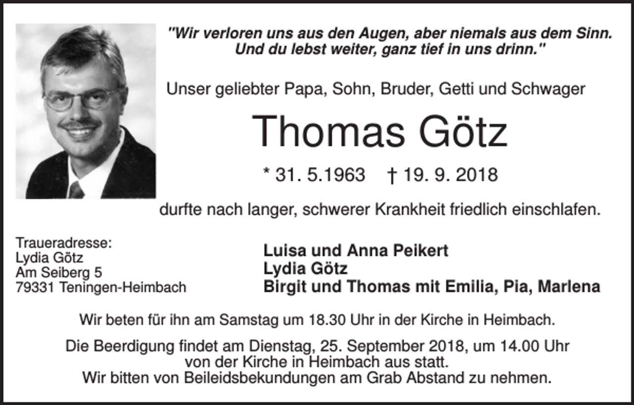 <p>"Wir verloren uns aus den Augen, aber niemals aus dem Sinn.<br />Und du lebst weiter, ganz tief in uns drinn."</p><p>Unser geliebter Papa, Sohn, Bruder, Getti und Schwager</p><p>Thomas Götz<br />* 31. 5.1963</p><p>† 19. 9. 2018</p><p>durfte nach langer, schwerer Krankheit friedlich einschlafen.<br />Traueradresse:<br />Lydia Götz<br />Am Seiberg 5<br />79331 Teningen-Heimbach</p><p>Luisa und Anna Peikert<br />Lydia Götz<br />Birgit und Thomas mit Emilia, Pia, Marlena</p><p>Wir beten für ihn am Samstag um 18.30 Uhr in der Kirche in Heimbach.</p><p>Die Beerdigung findet am Dienstag, 25. September 2018, um 14.00 Uhr<br />von der Kirche in Heimbach aus statt.<br />Wir bitten von Beileidsbekundungen am Grab Abstand zu nehmen.</p>