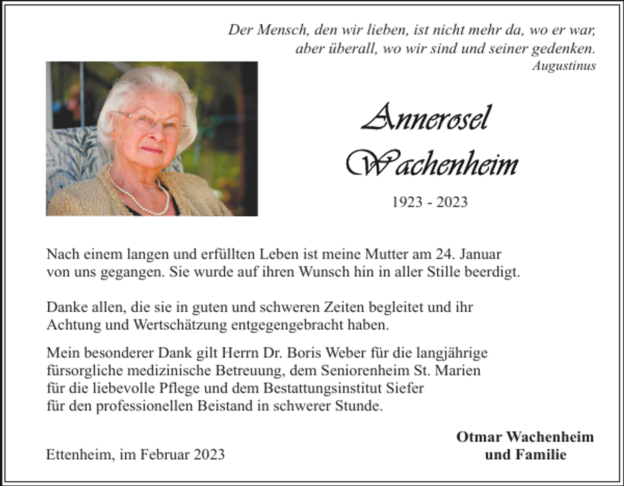 <p>Der Mensch, den wir lieben, ist nicht mehr da, wo er war,<br />aber überall, wo wir sind und seiner gedenken.<br />Augustinus</p><p>1923 - 2023<br />Nach einem langen und erfüllten Leben ist meine Mutter am 24. Januar<br />von uns gegangen. Sie wurde auf ihren Wunsch hin in aller Stille beerdigt.<br />Danke allen, die sie in guten und schweren Zeiten begleitet und ihr<br />Achtung und Wertschätzung entgegengebracht haben.<br />Mein besonderer Dank gilt Herrn Dr. Boris Weber für die langjährige<br />fürsorgliche medizinische Betreuung, dem Seniorenheim St. Marien<br />für die liebevolle Pflege und dem Bestattungsinstitut Siefer<br />für den professionellen Beistand in schwerer Stunde.<br />Ettenheim, im Februar 2023</p><p>Otmar Wachenheim<br />und Familie</p>