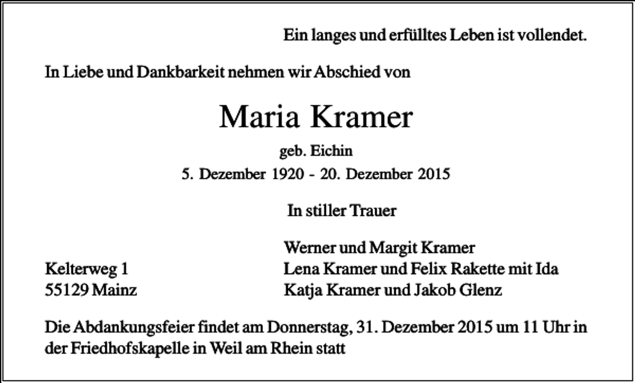 <p>Ein langes und erfülltes Leben ist vollendet.<br />In Liebe und Dankbarkeit nehmen wir Abschied von</p><p>Maria Kramer<br />geb. Eichin<br />5. Dezember 1920 - 20. Dezember 2015</p><p>In stiller Trauer<br />Kelterweg 1<br />55129 Mainz</p><p>Werner und Margit Kramer<br />Lena Kramer und Felix Rakette mit Ida<br />Katja Kramer und Jakob Glenz</p><p>Die Abdankungsfeier findet am Donnerstag, 31. Dezember 2015 um 11 Uhr in<br />der Friedhofskapelle in Weil am Rhein statt</p>