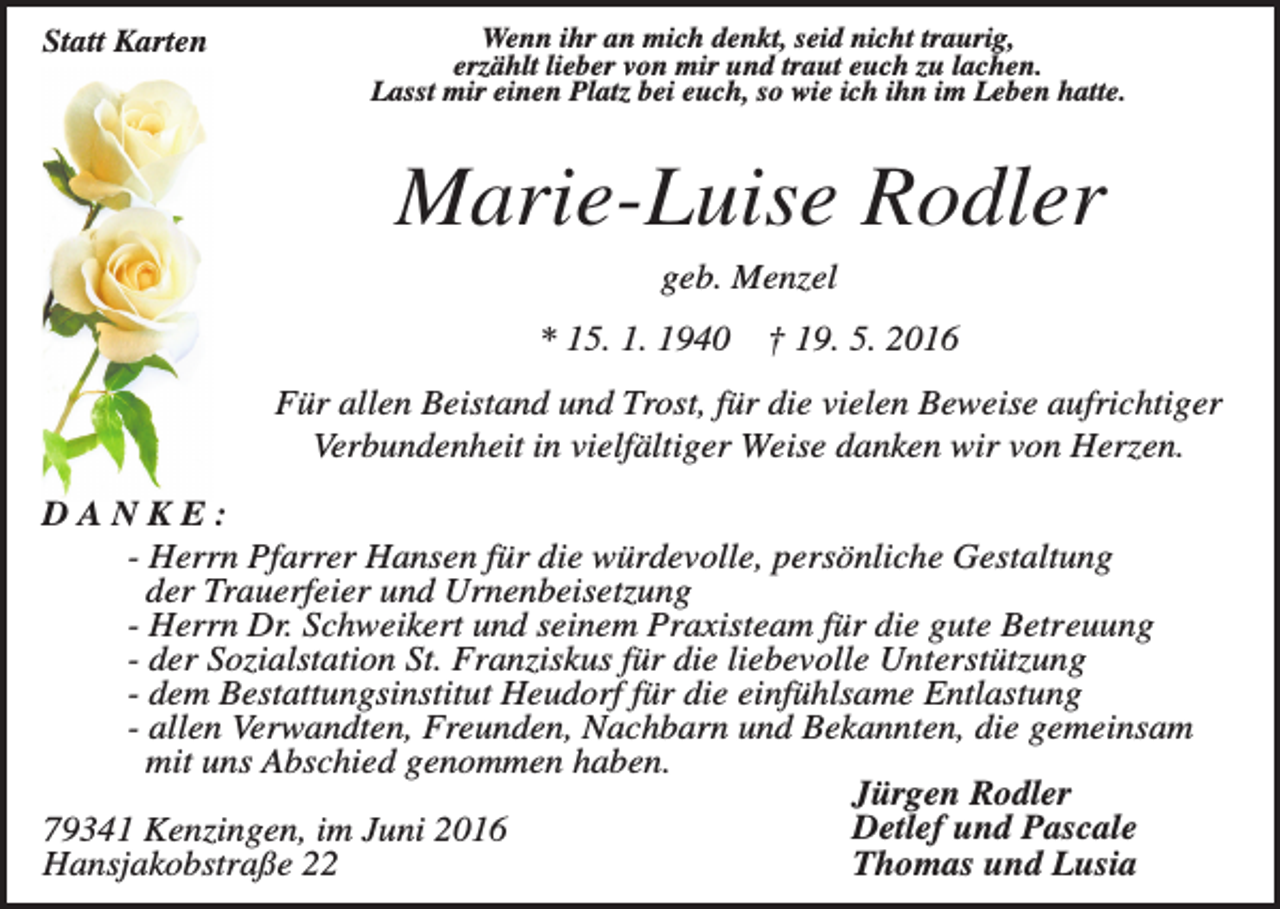 <p>Statt Karten</p><p>Wenn ihr an mich denkt, seid nicht traurig,<br />erzählt lieber von mir und traut euch zu lachen.<br />Lasst mir einen Platz bei euch, so wie ich ihn im Leben hatte.</p><p>Marie-Luise Rodler<br />geb. Menzel<br />* 15. 1. 1940</p><p>† 19. 5. 2016</p><p>Für allen Beistand und Trost, für die vielen Beweise aufrichtiger<br />Verbundenheit in vielfältiger Weise danken wir von Herzen.<br />DANKE:<br />- Herrn Pfarrer Hansen für die würdevolle, persönliche Gestaltung<br />der Trauerfeier und Urnenbeisetzung<br />- Herrn Dr. Schweikert und seinem Praxisteam für die gute Betreuung<br />- der Sozialstation St. Franziskus für die liebevolle Unterstützung<br />- dem Bestattungsinstitut Heudorf für die einfühlsame Entlastung<br />- allen Verwandten, Freunden, Nachbarn und Bekannten, die gemeinsam<br />mit uns Abschied genommen haben.<br />Jürgen Rodler<br />Detlef und Pascale<br />79341 Kenzingen, im Juni 2016<br />Thomas und Lusia<br />Hansjakobstraße 22</p>