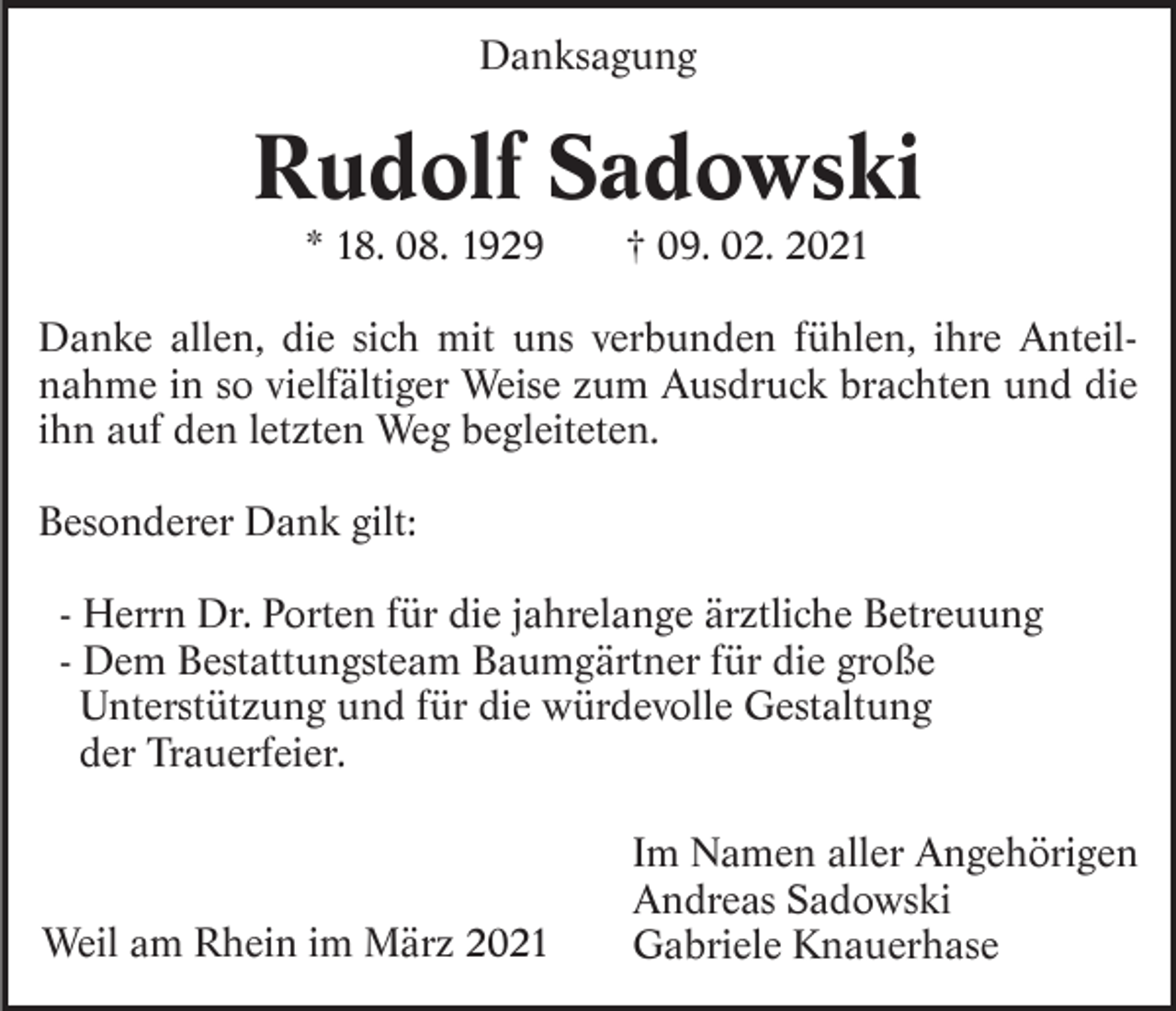 <p>Danksagung</p><p>Rudolf Sadowski<br />* 18. 08. 1929</p><p>† 09. 02. 2021</p><p>Danke allen, die sich mit uns verbunden fühlen, ihre Anteilnahme in so vielfältiger Weise zum Ausdruck brachten und die<br />ihn auf den letzten Weg begleiteten.<br />Besonderer Dank gilt:<br />- Herrn Dr. Porten für die jahrelange ärztliche Betreuung<br />- Dem Bestattungsteam Baumgärtner für die große<br />Unterstützung und für die würdevolle Gestaltung<br />der Trauerfeier.</p><p>Weil am Rhein im März 2021</p><p>Im Namen aller Angehörigen<br />Andreas Sadowski<br />Gabriele Knauerhase</p>