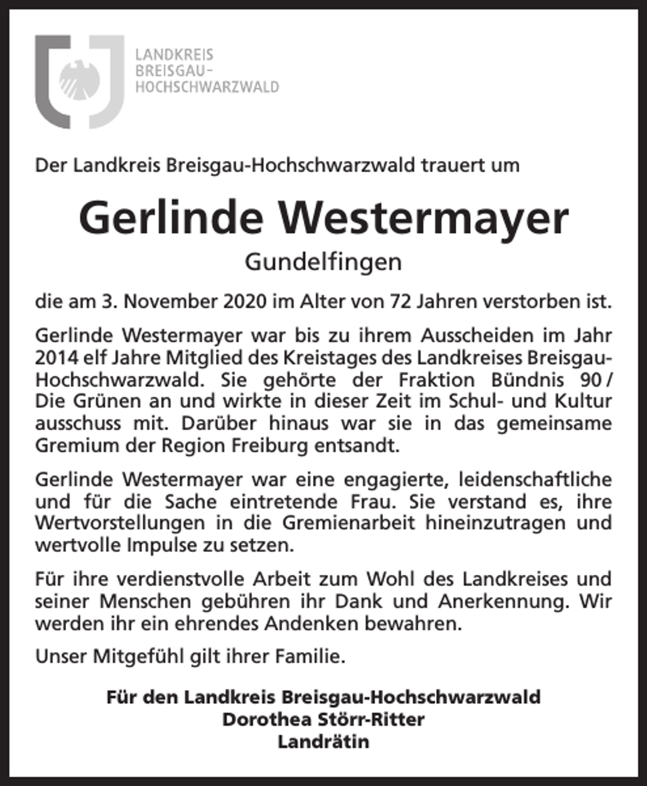 <p>Der Landkreis Breisgau-Hochschwarzwald trauert um</p><p>Gerlinde Westermayer<br />Gundelfingen<br />die am 3. November 2020 im Alter von 72 Jahren verstorben ist.<br />Gerlinde Westermayer war bis zu ihrem Ausscheiden im Jahr<br />2014 elf Jahre Mitglied des Kreistages des Landkreises BreisgauHochschwarzwald. Sie gehörte der Fraktion Bündnis 90<br />/<br />Die Grünen an und wirkte in dieser Zeit im Schul- und Kultur<br />ausschuss mit. Darüber hinaus war sie in das gemeinsame<br />Gremium der Region Freiburg entsandt.<br />Gerlinde Westermayer war eine engagierte, leidenschaftliche<br />und für die Sache eintretende Frau. Sie verstand es, ihre<br />Wertvorstellungen in die Gremienarbeit hineinzutragen und<br />wertvolle Impulse zu setzen.<br />Für ihre verdienstvolle Arbeit zum Wohl des Landkreises und<br />seiner Menschen gebühren ihr Dank und Anerkennung. Wir<br />werden ihr ein ehrendes Andenken bewahren.<br />Unser Mitgefühl gilt ihrer Familie.<br />Für den Landkreis Breisgau-Hochschwarzwald<br />Dorothea Störr-Ritter<br />Landrätin</p>