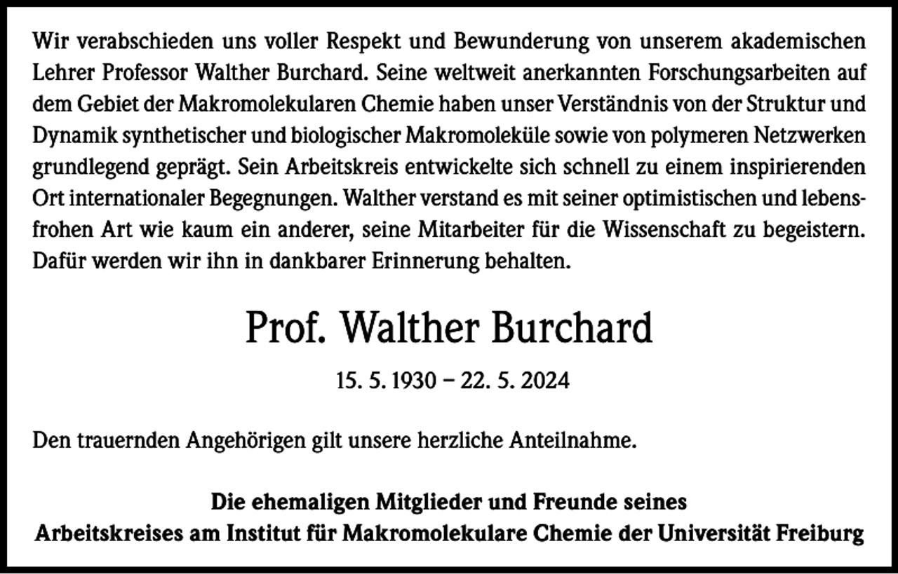<p>Wir verabschieden uns voller Respekt und Bewunderung von unserem akademischen<br />Lehrer Professor Walther Burchard. Seine weltweit anerkannten Forschungsarbeiten auf<br />dem Gebiet der Makromolekularen Chemie haben unser Verständnis von der Struktur und<br />Dynamik synthetischer und biologischer Makromoleküle sowie von polymeren Netzwerken<br />grundlegend geprägt. Sein Arbeitskreis entwickelte sich schnell zu einem inspirierenden<br />Ort internationaler Begegnungen. Walther verstand es mit seiner optimistischen und lebensfrohen Art wie kaum ein anderer, seine Mitarbeiter für die Wissenschaft zu begeistern.<br />Dafür werden wir ihn in dankbarer Erinnerung behalten.</p><p>Prof. Walther Burchard<br />15. 5. 1930 – 22. 5. 2024<br />Den trauernden Angehörigen gilt unsere herzliche Anteilnahme.<br />Die ehemaligen Mitglieder und Freunde seines<br />Arbeitskreises am Institut für Makromolekulare Chemie der Universität Freiburg</p>
