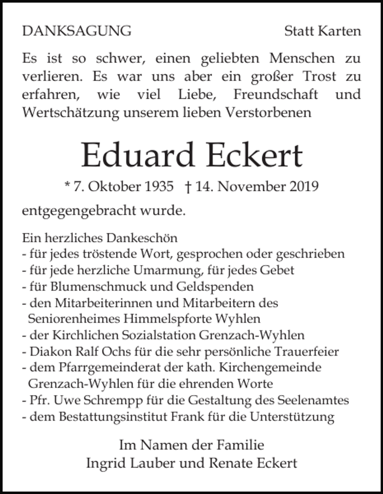 <p>DANKSAGUNG</p><p>Statt Karten</p><p>Es ist so schwer, einen geliebten Menschen zu<br />verlieren. Es war uns aber ein großer Trost zu<br />erfahren, wie viel Liebe, Freundschaft und<br />Wertschätzung unserem lieben Verstorbenen</p><p>Eduard Eckert<br />* 7. Oktober 1935 † 14. November 2019<br />entgegengebracht wurde.<br />Ein herzliches Dankeschön<br />- für jedes tröstende Wort, gesprochen oder geschrieben<br />- für jede herzliche Umarmung, für jedes Gebet<br />- für Blumenschmuck und Geldspenden<br />- den Mitarbeiterinnen und Mitarbeitern des<br />Seniorenheimes Himmelspforte Wyhlen<br />- der Kirchlichen Sozialstation Grenzach-Wyhlen<br />- Diakon Ralf Ochs für die sehr persönliche Trauerfeier<br />- dem Pfarrgemeinderat der kath. Kirchengemeinde<br />Grenzach-Wyhlen für die ehrenden Worte<br />- Pfr. Uwe Schrempp für die Gestaltung des Seelenamtes<br />- dem Bestattungsinstitut Frank für die Unterstützung</p><p>Im Namen der Familie<br />Ingrid Lauber und Renate Eckert</p>