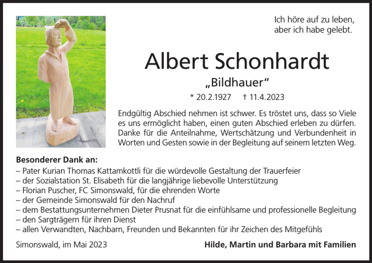 <p>Ich höre auf zu leben,<br />aber ich habe gelebt.</p><p>Albert Schonhardt<br />„Bildhauer“<br />* 20.2.1927</p><p>† 11.4.2023</p><p>Endgültig Abschied nehmen ist schwer. Es tröstet uns, dass so Viele<br />es uns ermöglicht haben, einen guten Abschied erleben zu dürfen.<br />Danke für die Anteilnahme, Wertschätzung und Verbundenheit in<br />Worten und Gesten sowie in der Begleitung auf seinem letzten Weg.<br />Besonderer Dank an:<br />– Pater Kurian Thomas Kattamkottli für die würdevolle Gestaltung der Trauerfeier<br />– der Sozialstation St. Elisabeth für die langjährige liebevolle Unterstützung<br />– Florian Puscher, FC Simonswald, für die ehrenden Worte<br />– der Gemeinde Simonswald für den Nachruf<br />– dem Bestattungsunternehmen Dieter Prusnat für die einfühlsame und professionelle Begleitung<br />– den Sargträgern für ihren Dienst<br />– allen Verwandten, Nachbarn, Freunden und Bekannten für ihr Zeichen des Mitgefühls<br />Simonswald, im Mai 2023</p><p>Hilde, Martin und Barbara mit Familien</p>