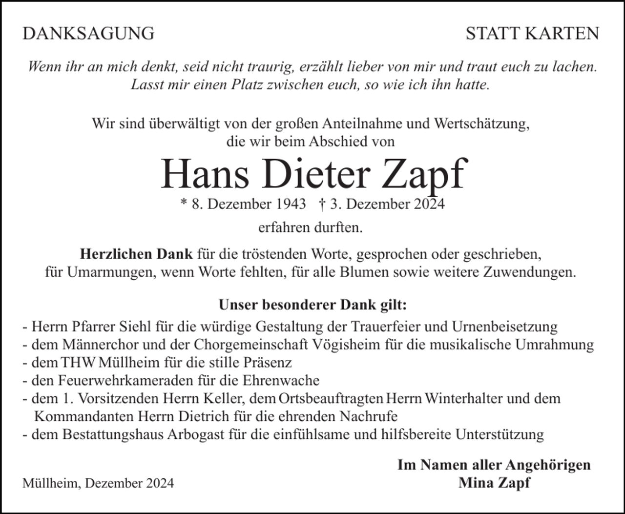 <p>DANKSAGUNG</p><p>STATT KARTEN</p><p>Wenn ihr an mich denkt, seid nicht traurig, erzählt lieber von mir und traut euch zu lachen.<br />Lasst mir einen Platz zwischen euch, so wie ich ihn hatte.<br />Wir sind überwältigt von der großen Anteilnahme und Wertschätzung,<br />die wir beim Abschied von</p><p>Hans Dieter Zapf<br />* 8. Dezember 1943 † 3. Dezember 2024<br />erfahren durften.<br />Herzlichen Dank für die tröstenden Worte, gesprochen oder geschrieben,<br />für Umarmungen, wenn Worte fehlten, für alle Blumen sowie weitere Zuwendungen.<br />Unser besonderer Dank gilt:<br />- Herrn Pfarrer Siehl für die würdige Gestaltung der Trauerfeier und Urnenbeisetzung<br />- dem Männerchor und der Chorgemeinschaft Vögisheim für die musikalische Umrahmung<br />- dem THW Müllheim für die stille Präsenz<br />- den Feuerwehrkameraden für die Ehrenwache<br />- dem 1. Vorsitzenden Herrn Keller, dem Ortsbeauftragten Herrn Winterhalter und dem<br />Kommandanten Herrn Dietrich für die ehrenden Nachrufe<br />- dem Bestattungshaus Arbogast für die einfühlsame und hilfsbereite Unterstützung<br />Müllheim, Dezember 2024</p><p>Im Namen aller Angehörigen<br />Mina Zapf</p>