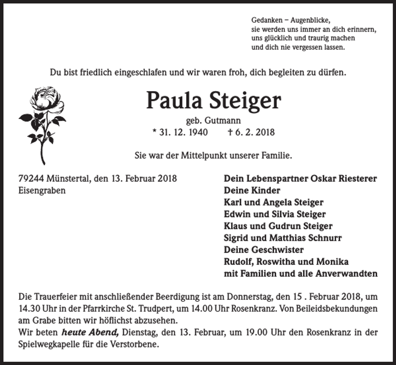 <p>Gedanken – Augenblicke,<br />sie werden uns immer an dich erinnern,<br />uns glücklich und traurig machen<br />und dich nie vergessen lassen.</p><p>Du bist friedlich eingeschlafen und wir waren froh, dich begleiten zu dürfen.</p><p>Paula Steiger<br />geb. Gutmann<br />* 31. 12. 1940 † 6. 2. 2018</p><p>Sie war der Mittelpunkt unserer Familie.<br />79244 Münstertal, den 13. Februar 2018<br />Eisengraben</p><p>Dein Lebenspartner Oskar Riesterer<br />Deine Kinder<br />Karl und Angela Steiger<br />Edwin und Silvia Steiger<br />Klaus und Gudrun Steiger<br />Sigrid und Matthias Schnurr<br />Deine Geschwister<br />Rudolf, Roswitha und Monika<br />mit Familien und alle Anverwandten</p><p>Die Trauerfeier mit anschließender Beerdigung ist am Donnerstag, den 15 . Februar 2018, um<br />14.30 Uhr in der Pfarrkirche St. Trudpert, um 14.00 Uhr Rosenkranz. Von Beileidsbekundungen<br />am Grabe bitten wir höflichst abzusehen.<br />Wir beten heute Abend, Dienstag, den 13. Februar, um 19.00 Uhr den Rosenkranz in der<br />Spielwegkapelle für die Verstorbene.</p>