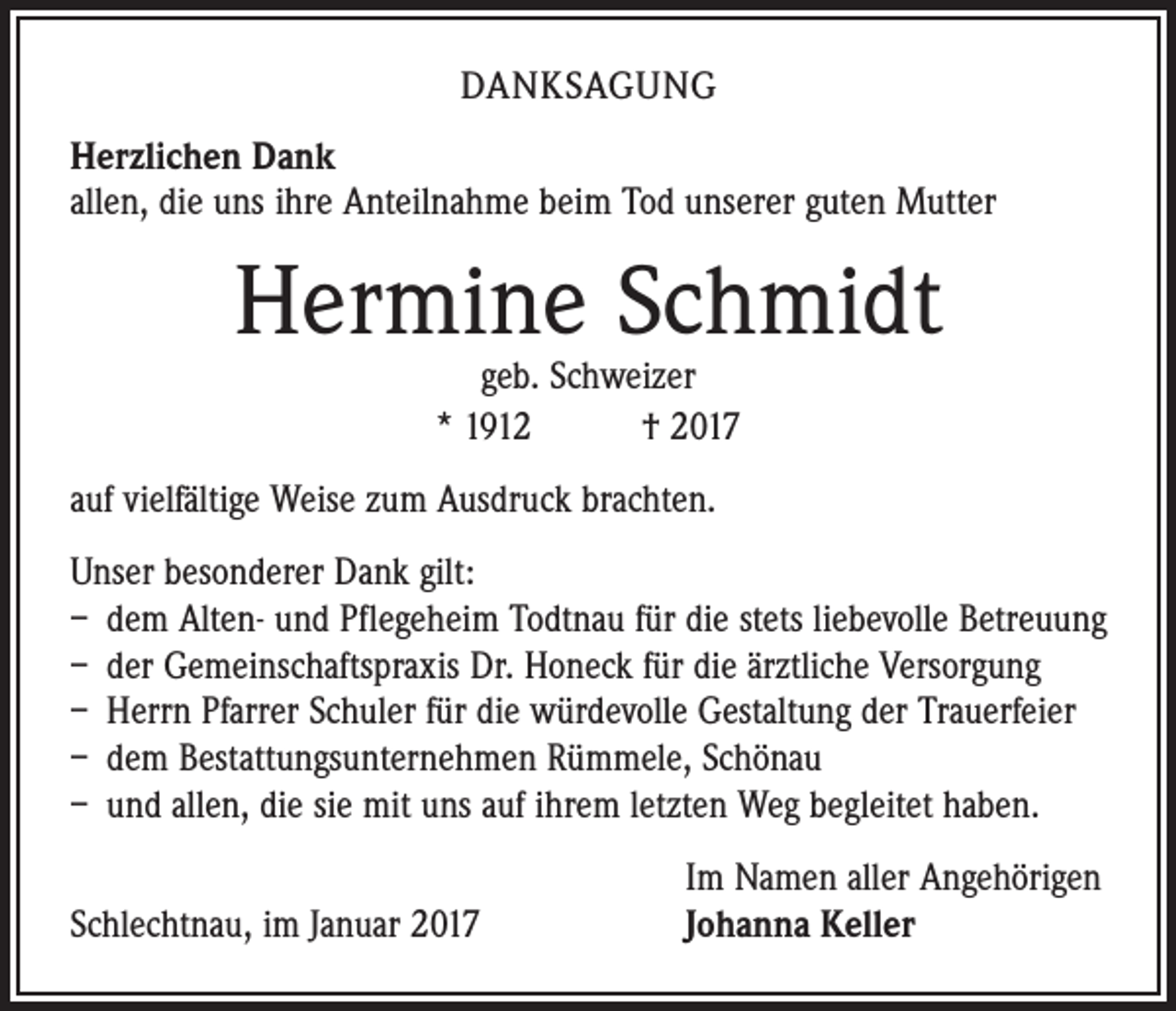<p>DANKSAGUNG<br />Herzlichen Dank<br />allen, die uns ihre Anteilnahme beim Tod unserer guten Mutter</p><p>Hermine Schmidt<br />geb. Schweizer<br />* 1912 † 2017</p><p>auf vielfältige Weise zum Ausdruck brachten.<br />Unser besonderer Dank gilt:<br />– dem Alten- und Pflegeheim Todtnau für die stets liebevolle Betreuung<br />– der Gemeinschaftspraxis Dr. Honeck für die ärztliche Versorgung<br />– Herrn Pfarrer Schuler für die würdevolle Gestaltung der Trauerfeier<br />– dem Bestattungsunternehmen Rümmele, Schönau<br />– und allen, die sie mit uns auf ihrem letzten Weg begleitet haben.</p><p>Schlechtnau, im Januar 2017</p><p>Im Namen aller Angehörigen<br />Johanna Keller</p>
