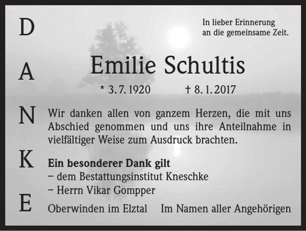 <p>D<br />A<br />N<br />K<br />E</p><p>In lieber Erinnerung<br />an die gemeinsame Zeit.</p><p>Emilie Schultis<br />* 3. 7. 1920 † 8. 1. 2017<br />Wir danken allen von ganzem Herzen, die mit uns<br />Abschied genommen und uns ihre Anteilnahme in<br />vielfältiger Weise zum Ausdruck brachten.<br />Ein besonderer Dank gilt<br />– dem Bestattungsinstitut Kneschke<br />– Herrn Vikar Gompper<br />Oberwinden im Elztal Im Namen aller Angehörigen</p>