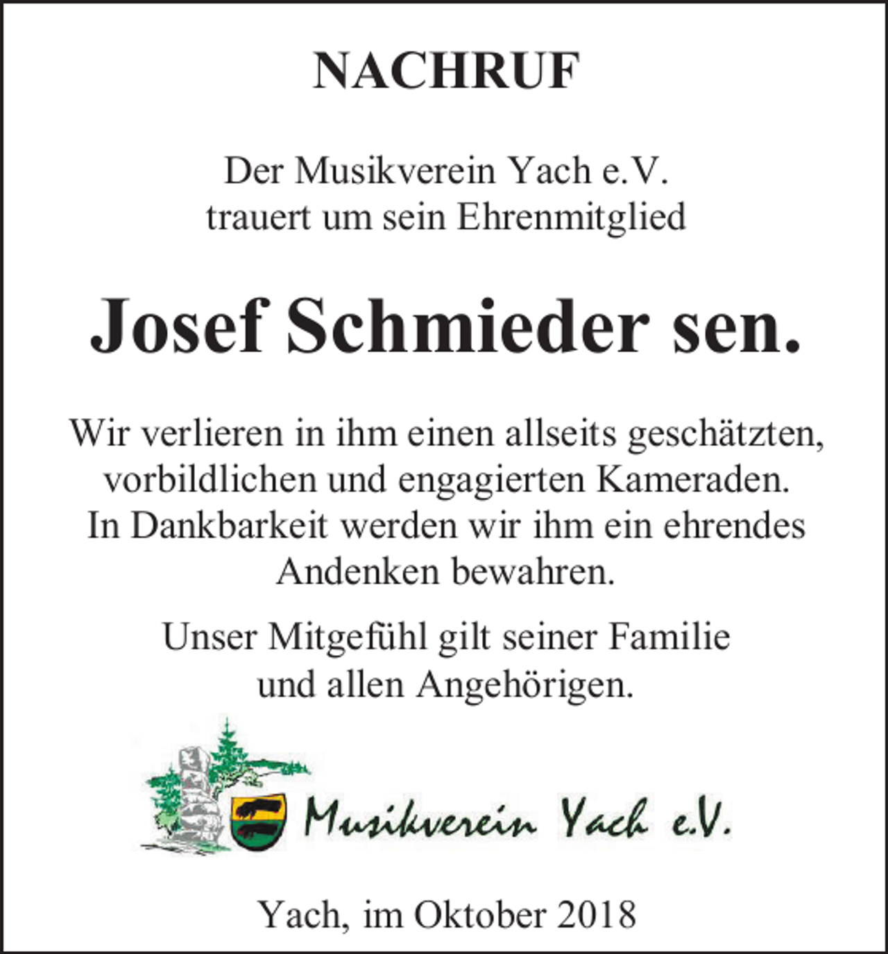 <p>NACHRUF<br />Der Musikverein Yach e.V.<br />trauert um sein Ehrenmitglied</p><p>Josef Schmieder sen.<br />Wir verlieren in ihm einen allseits geschätzten,<br />vorbildlichen und engagierten Kameraden.<br />In Dankbarkeit werden wir ihm ein ehrendes<br />Andenken bewahren.<br />Unser Mitgefühl gilt seiner Familie<br />und allen Angehörigen.</p><p>Yach, im Oktober 2018</p>