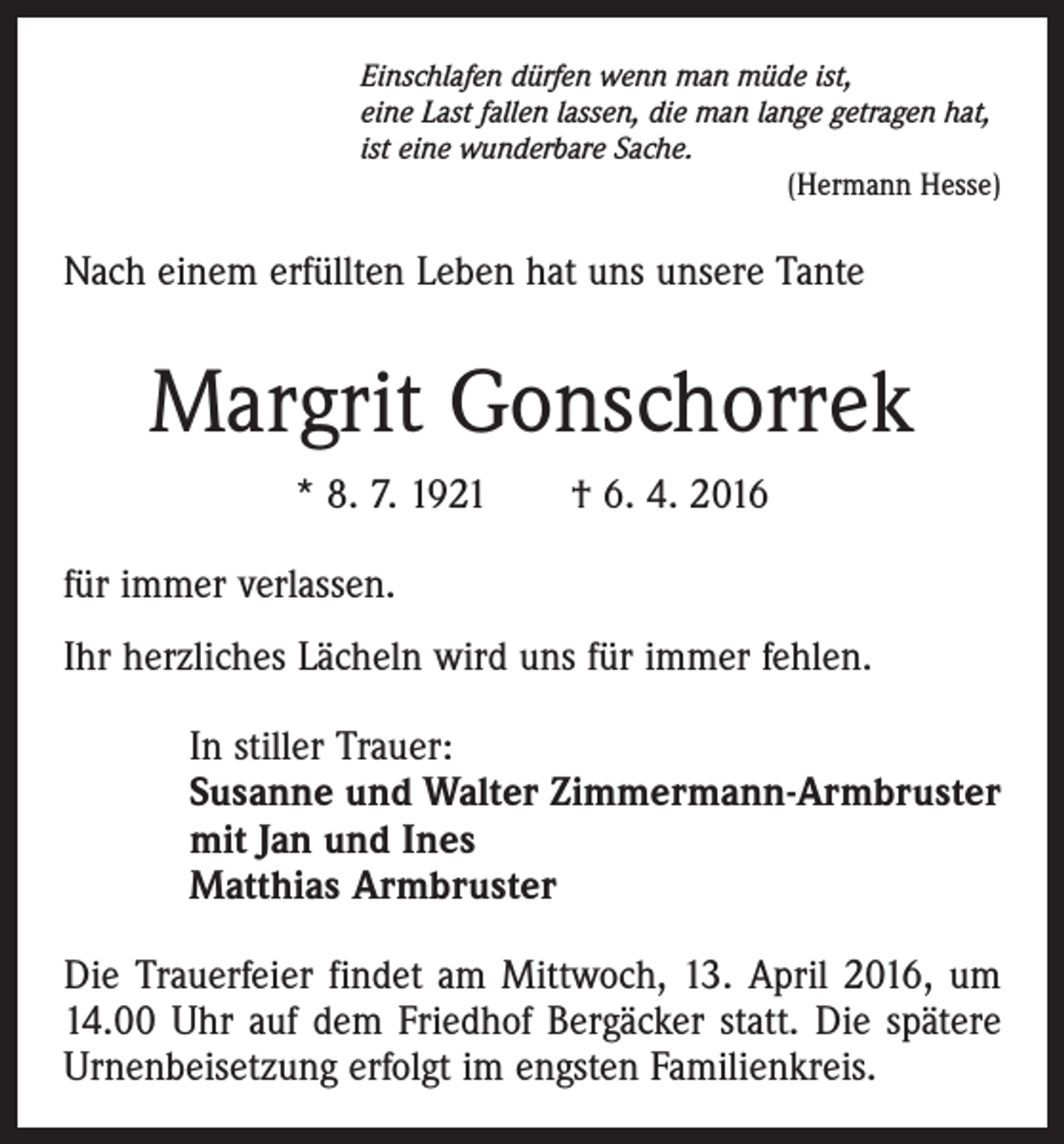 <p>Einschlafen dürfen wenn man müde ist,<br />eine Last fallen lassen, die man lange getragen hat,<br />ist eine wunderbare Sache.</p><p>(Hermann Hesse)</p><p>Nach einem erfüllten Leben hat uns unsere Tante</p><p>Margrit Gonschorrek<br />* 8. 7. 1921 † 6. 4. 2016<br />für immer verlassen.<br />Ihr herzliches Lächeln wird uns für immer fehlen.<br />In stiller Trauer:<br />Susanne und Walter Zimmermann-Armbruster<br />mit Jan und Ines<br />Matthias Armbruster<br />Die Trauerfeier findet am Mittwoch, 13. April 2016, um<br />14.00 Uhr auf dem Friedhof Bergäcker statt. Die spätere<br />Urnenbeisetzung erfolgt im engsten Familienkreis.</p>