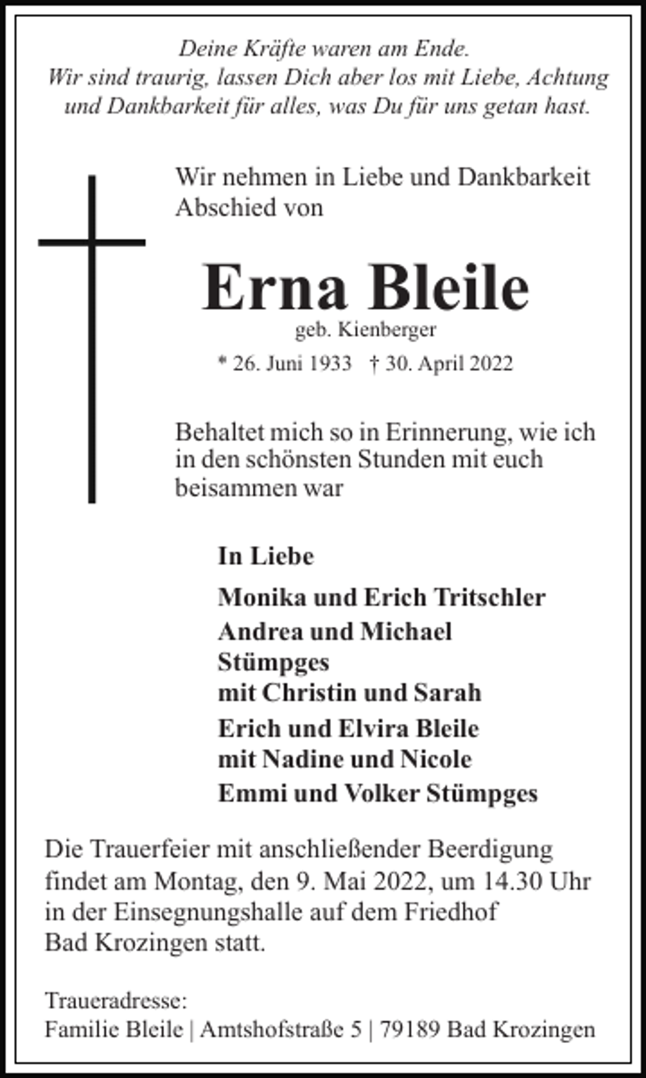 <p>Deine Kräfte waren am Ende.<br />Wir sind traurig, lassen Dich aber los mit Liebe, Achtung<br />und Dankbarkeit für alles, was Du für uns getan hast.</p><p>Wir nehmen in Liebe und Dankbarkeit<br />Abschied von</p><p>Erna Bleile<br />geb. Kienberger</p><p>* 26. Juni 1933 † 30. April 2022</p><p>Behaltet mich so in Erinnerung, wie ich<br />in den schönsten Stunden mit euch<br />beisammen war<br />In Liebe<br />Monika und Erich Tritschler<br />Andrea und Michael<br />Stümpges<br />mit Christin und Sarah<br />Erich und Elvira Bleile<br />mit Nadine und Nicole<br />Emmi und Volker Stümpges<br />Die Trauerfeier mit anschließender Beerdigung<br />findet am Montag, den 9. Mai 2022, um 14.30 Uhr<br />in der Einsegnungshalle auf dem Friedhof<br />Bad Krozingen statt.<br />Traueradresse:<br />Familie Bleile | Amtshofstraße 5 | 79189 Bad Krozingen</p>