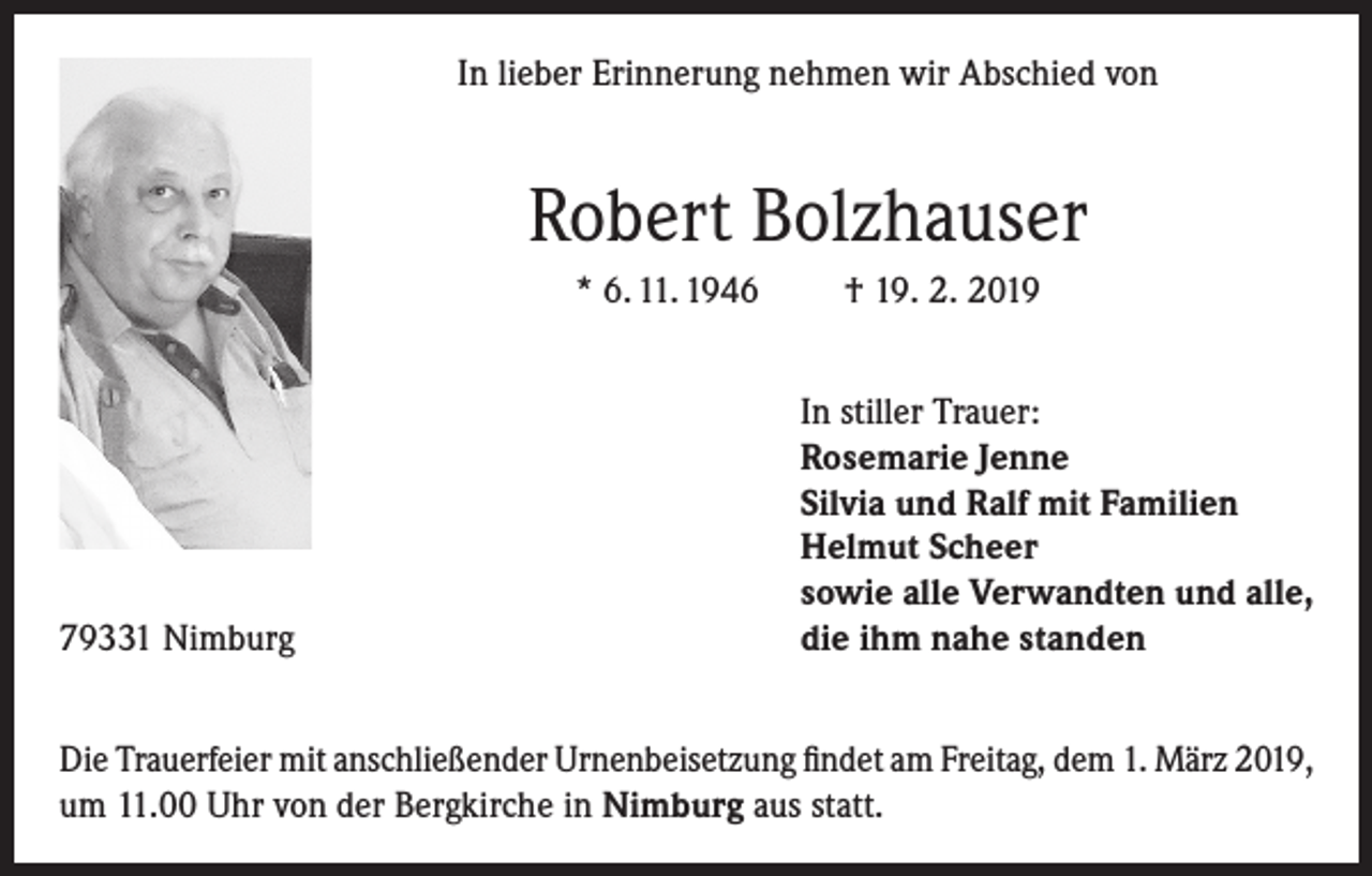 <p>In lieber Erinnerung nehmen wir Abschied von</p><p>Robert Bolzhauser<br />* 6. 11. 1946</p><p>† 19. 2. 2019</p><p>In stiller Trauer:<br />Rosemarie Jenne<br />Silvia und Ralf mit Familien<br />Helmut Scheer<br />sowie alle Verwandten und alle,<br />79331 Nimburg<br />die ihm nahe standen<br />Die Trauerfeier mit anschließender Urnenbeisetzung findet am Freitag, dem 1. März 2019,<br />um 11.00 Uhr von der Bergkirche in Nimburg aus statt.</p>