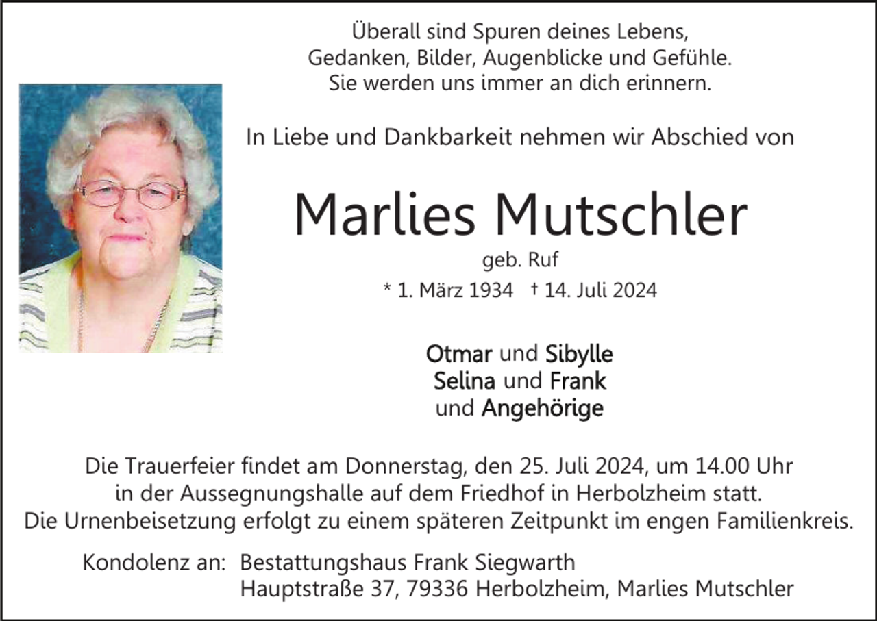 <p>Überall sind Spuren deines Lebens,<br />Gedanken, Bilder, Augenblicke und Gefühle.<br />Sie werden uns immer an dich erinnern.</p><p>In Liebe und Dankbarkeit nehmen wir Abschied von</p><p>Marlies Mutschler<br />geb. Ruf<br />* 1. März 1934 † 14. Juli 2024</p><p>und<br />und<br />und<br />Die Trauerfeier findet am Donnerstag, den 25. Juli 2024, um 14.00 Uhr<br />in der Aussegnungshalle auf dem Friedhof in Herbolzheim statt.<br />Die Urnenbeisetzung erfolgt zu einem späteren Zeitpunkt im engen Familienkreis.<br />Kondolenz an: Bestattungshaus Frank Siegwarth<br />Hauptstraße 37, 79336 Herbolzheim, Marlies Mutschler</p>