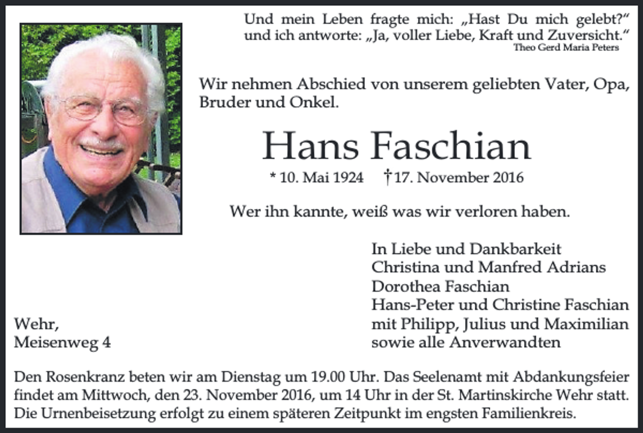 <p>Und mein Leben fragte mich: „Hast Du mich gelebt?“<br />und ich antworte: „Ja, voller Liebe, Kraft und Zuversicht.“<br />Theo Gerd Maria Peters</p><p>Wir nehmen Abschied von unserem geliebten Vater, Opa,<br />Bruder und Onkel.</p><p>Hans Faschian<br />* 10. Mai 1924</p><p>17. November 2016</p><p>Wer ihn kannte, weiß was wir verloren haben.</p><p>Wehr,<br />Meisenweg 4</p><p>In Liebe und Dankbarkeit<br />Christina und Manfred Adrians<br />Dorothea Faschian<br />Hans-Peter und Christine Faschian<br />mit Philipp, Julius und Maximilian<br />sowie alle Anverwandten</p><p>Den Rosenkranz beten wir am Dienstag um 19.00 Uhr. Das Seelenamt mit Abdankungsfeier<br />findet am Mittwoch, den 23. November 2016, um 14 Uhr in der St. Martinskirche Wehr statt.<br />Die Urnenbeisetzung erfolgt zu einem späteren Zeitpunkt im engsten Familienkreis.</p>