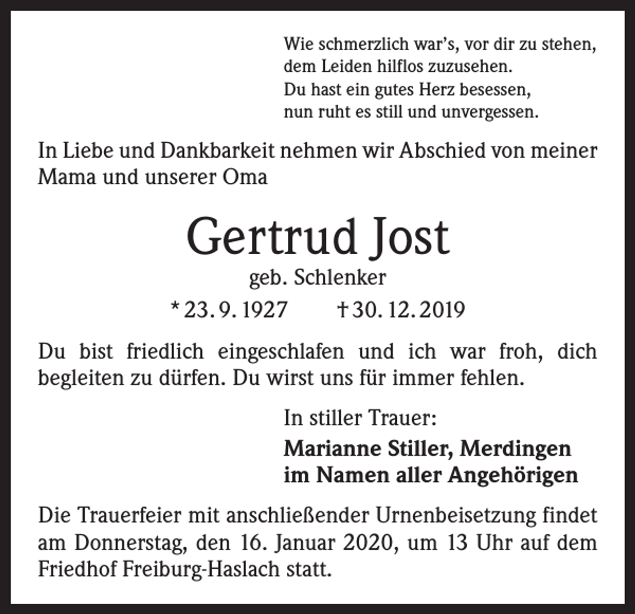<p>Wie schmerzlich war’s, vor dir zu stehen,<br />dem Leiden hilflos zuzusehen.<br />Du hast ein gutes Herz besessen,<br />nun ruht es still und unvergessen.</p><p>In Liebe und Dankbarkeit nehmen wir Abschied von meiner<br />Mama und unserer Oma</p><p>Gertrud Jost</p><p>geb. Schlenker<br />* 23. 9. 1927 † 30. 12. 2019<br />Du bist friedlich eingeschlafen und ich war froh, dich<br />­begleiten zu dürfen. Du wirst uns für immer fehlen.<br />In stiller Trauer:<br />Marianne Stiller, Merdingen<br />im Namen aller Angehörigen<br />Die Trauerfeier mit anschließender Urnenbeisetzung findet<br />am Donnerstag, den 16. Januar 2020, um 13 Uhr auf dem<br />Friedhof Freiburg-Haslach statt.</p>