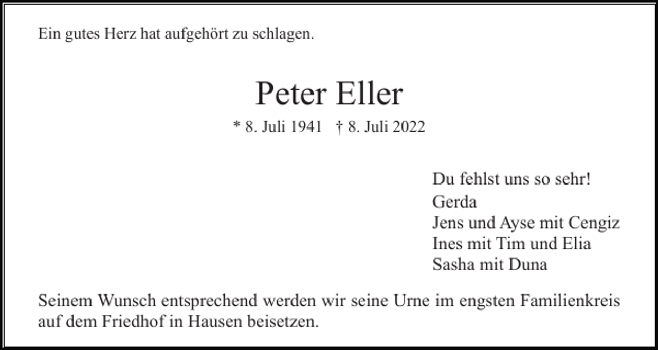 <p>Ein gutes Herz hat aufgehört zu schlagen.</p><p>Peter Eller<br />* 8. Juli 1941 † 8. Juli 2022</p><p>Du fehlst uns so sehr!<br />Gerda<br />Jens und Ayse mit Cengiz<br />Ines mit Tim und Elia<br />Sasha mit Duna<br />Seinem Wunsch entsprechend werden wir seine Urne im engsten Familienkreis<br />auf dem Friedhof in Hausen beisetzen.</p>