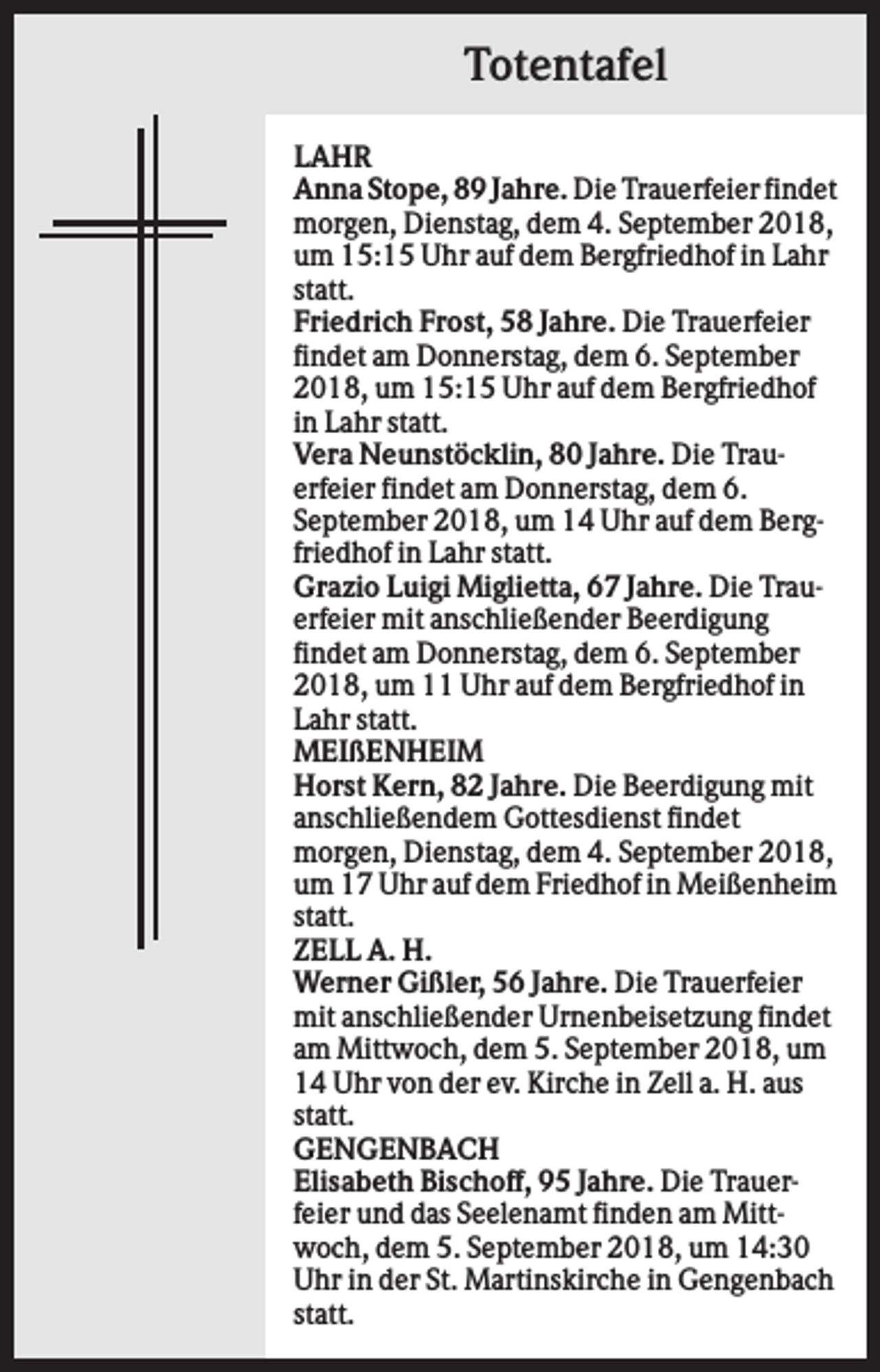 <p>Totentafel<br />LAHR<br />Anna Stope, 89 Jahre. Die Trauerfeier findet<br />morgen, Dienstag, dem 4. September 2018,<br />um 15:15 Uhr auf dem Bergfriedhof in Lahr<br />statt.<br />Friedrich Frost, 58 Jahre. Die Trauerfeier<br />findet am Donnerstag, dem 6. September<br />2018, um 15:15 Uhr auf dem Bergfriedhof<br />in Lahr statt.<br />Vera Neunstöcklin, 80 Jahre. Die Trauerfeier findet am Donnerstag, dem 6.<br />September 2018, um 14 Uhr auf dem Bergfriedhof in Lahr statt.<br />Grazio Luigi Miglietta, 67 Jahre. Die Trauerfeier mit anschließender Beerdigung<br />findet am Donnerstag, dem 6. September<br />2018, um 11 Uhr auf dem Bergfriedhof in<br />Lahr statt.<br />MEIßENHEIM<br />Horst Kern, 82 Jahre. Die Beerdigung mit<br />anschließendem Gottesdienst findet<br />morgen, Dienstag, dem 4. September 2018,<br />um 17 Uhr auf dem Friedhof in Meißenheim<br />statt.<br />ZELL A. H.<br />Werner Gißler, 56 Jahre. Die Trauerfeier<br />mit anschließender Urnenbeisetzung findet<br />am Mittwoch, dem 5. September 2018, um<br />14 Uhr von der ev. Kirche in Zell a. H. aus<br />statt.<br />GENGENBACH<br />Elisabeth Bischoff, 95 Jahre. Die Trauerfeier und das Seelenamt finden am Mittwoch, dem 5. September 2018, um 14:30<br />Uhr in der St. Martinskirche in Gengenbach<br />statt.</p>