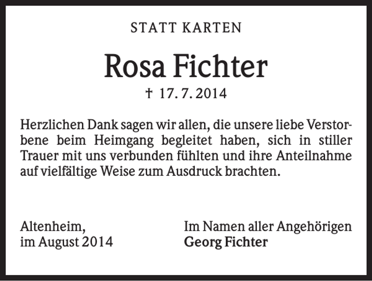 <p>STA TT K A RTEN</p><p>Rosa Fichter<br />† 17. 7. 2014<br />Herzlichen Dank sagen wir allen, die unsere liebe Verstorbene beim Heimgang begleitet haben, sich in stiller<br />Trauer mit uns verbunden fühlten und ihre Anteilnahme<br />auf vielfältige Weise zum Ausdruck brachten.</p><p>Altenheim,<br />im August 2014</p><p>Im Namen aller Angehörigen<br />Georg Fichter</p>