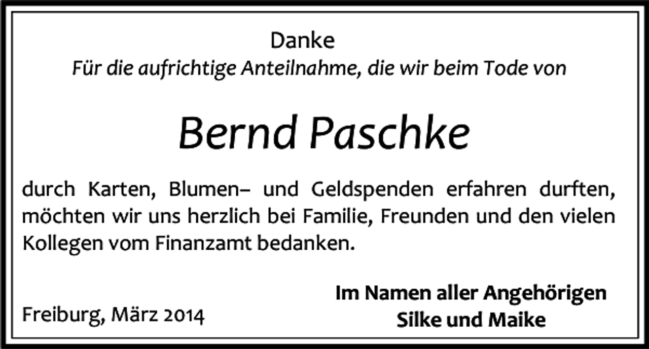 <p>Danke</p><p>Für die aufrichtige Anteilnahme, die wir beim Tode von</p><p>Bernd Paschke<br />durch Karten, Blumen– und Geldspenden erfahren durften,<br />möchten wir uns herzlich bei Familie, Freunden und den vielen<br />Kollegen vom Finanzamt bedanken.<br />Freiburg, März 2014</p><p>Im Namen aller Angehörigen<br />Silke und Maike</p>