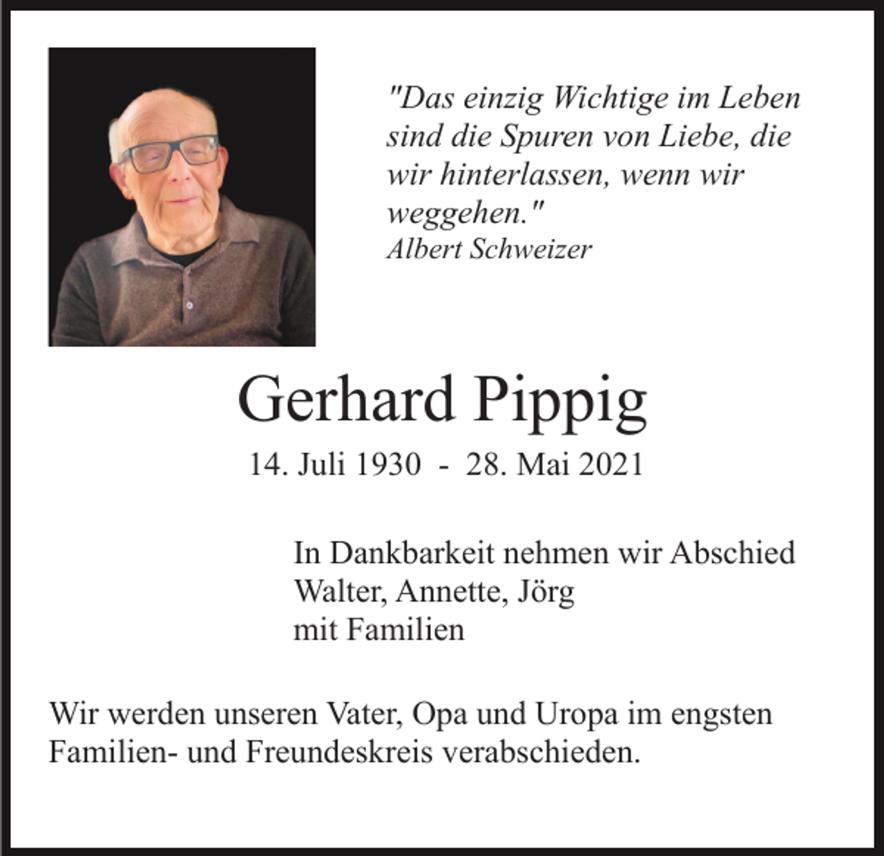 <p>"Das einzig Wichtige im Leben<br />sind die Spuren von Liebe, die<br />wir hinterlassen, wenn wir<br />weggehen."<br />Albert Schweizer</p><p>Gerhard Pippig<br />14. Juli 1930 - 28. Mai 2021<br />In Dankbarkeit nehmen wir Abschied<br />Walter, Annette, Jörg<br />mit Familien<br />Wir werden unseren Vater, Opa und Uropa im engsten<br />Familien- und Freundeskreis verabschieden.</p>