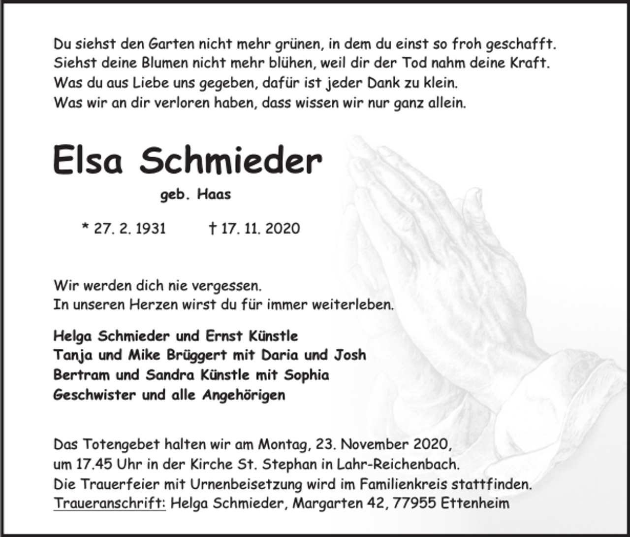 <p>Du siehst den Garten nicht mehr grünen, in dem du einst so froh geschafft.<br />Siehst deine Blumen nicht mehr blühen, weil dir der Tod nahm deine Kraft.<br />Was du aus Liebe uns gegeben, dafür ist jeder Dank zu klein.<br />Was wir an dir verloren haben, dass wissen wir nur ganz allein.</p><p>Elsa Schmieder<br />geb. Haas</p><p>* 27. 2. 1931</p><p>† 17. 11. 2020</p><p>Wir werden dich nie vergessen.<br />In unseren Herzen wirst du für immer weiterleben.<br />Helga Schmieder und Ernst Künstle<br />Tanja und Mike Brüggert mit Daria und Josh<br />Bertram und Sandra Künstle mit Sophia<br />Geschwister und alle Angehörigen<br />Das Totengebet halten wir am Montag, 23. November 2020,<br />um 17.45 Uhr in der Kirche St. Stephan in Lahr-Reichenbach.<br />Die Trauerfeier mit Urnenbeisetzung wird im Familienkreis stattfinden.<br />Traueranschrift: Helga Schmieder, Margarten 42, 77955 Ettenheim</p>