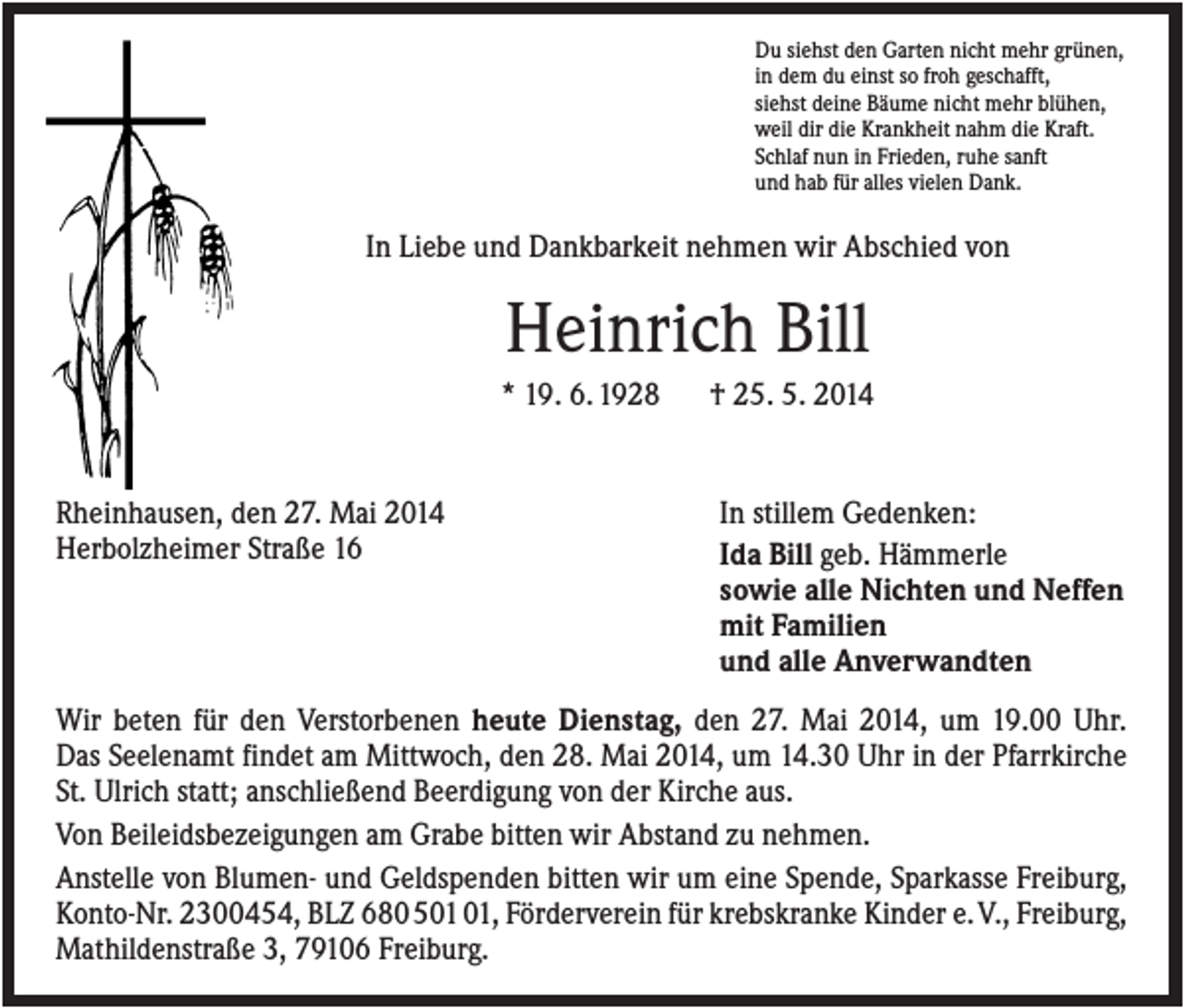 <p>Du siehst den Garten nicht mehr grünen,<br />in dem du einst so froh geschafft,<br />siehst deine Bäume nicht mehr blühen,<br />weil dir die Krankheit nahm die Kraft.<br />Schlaf nun in Frieden, ruhe sanft<br />und hab für alles vielen Dank.</p><p>In Liebe und Dankbarkeit nehmen wir Abschied von</p><p>Heinrich Bill<br />* 19. 6. 1928</p><p>Rheinhausen, den 27. Mai 2014<br />Herbolzheimer Straße 16</p><p>† 25. 5. 2014</p><p>In stillem Gedenken:<br />Ida Bill geb. Hämmerle<br />sowie alle Nichten und Neffen<br />mit Familien<br />und alle Anverwandten</p><p>Wir beten für den Verstorbenen heute Dienstag, den 27. Mai 2014, um 19.00 Uhr.<br />Das Seelenamt findet am Mittwoch, den 28. Mai 2014, um 14.30 Uhr in der Pfarrkirche<br />St. Ulrich statt; anschließend Beerdigung von der Kirche aus.<br />Von Beileidsbezeigungen am Grabe bitten wir Abstand zu nehmen.<br />Anstelle von Blumen- und Geldspenden bitten wir um eine Spende, Sparkasse Freiburg,<br />Konto-Nr. 2300454, BLZ 68050101, Förderverein für krebskranke Kinder e.V., Freiburg,<br />Mathildenstraße 3, 79106 Freiburg.</p>
