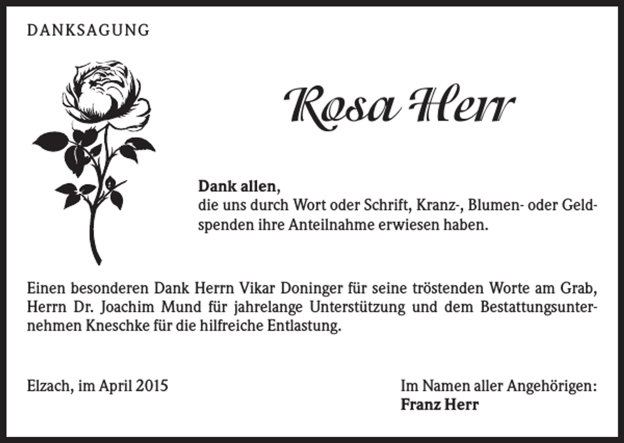 <p>DANKSAGUNG</p><p>Rosa Herr<br />Dank allen,<br />die uns durch Wort oder Schrift, Kranz-, Blumen- oder Geldspenden ihre Anteilnahme erwiesen haben.</p><p>Einen besonderen Dank Herrn Vikar Doninger für seine tröstenden Worte am Grab,<br />Herrn Dr. Joachim Mund für jahrelange Unterstützung und dem Bestattungsunternehmen Kneschke für die hilfreiche Entlastung.</p><p>Elzach, im April 2015</p><p>Im Namen aller Angehörigen:<br />Franz Herr</p>