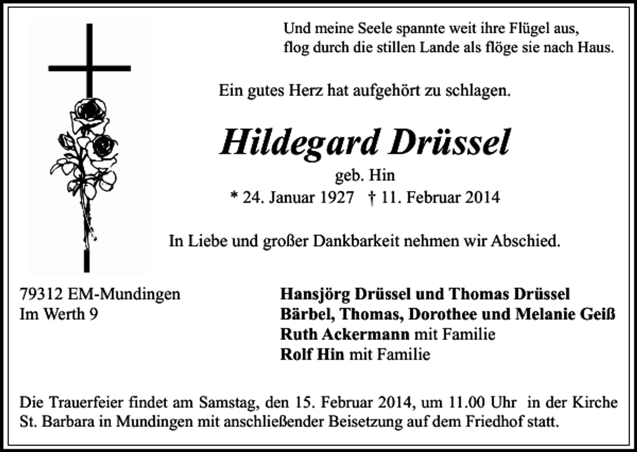 <p>Und meine Seele spannte weit ihre Flügel aus,<br />flog durch die stillen Lande als flöge sie nach Haus.</p><p>Ein gutes Herz hat aufgehört zu schlagen.</p><p>Hildegard Drüssel<br />geb. Hin<br />* 24. Januar 1927 † 11. Februar 2014</p><p>In Liebe und großer Dankbarkeit nehmen wir Abschied.<br />79312 EM-Mundingen<br />Im Werth 9</p><p>Hansjörg Drüssel und Thomas Drüssel<br />Bärbel, Thomas, Dorothee und Melanie Geiß<br />Ruth Ackermann mit Familie<br />Rolf Hin mit Familie</p><p>Die Trauerfeier findet am Samstag, den 15. Februar 2014, um 11.00 Uhr in der Kirche<br />St. Barbara in Mundingen mit anschließender Beisetzung auf dem Friedhof statt.</p>