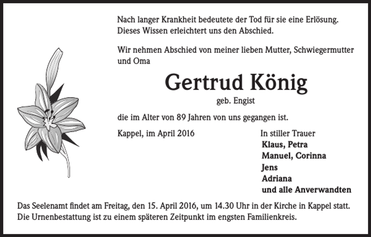 <p>Nach langer Krankheit bedeutete der Tod für sie eine Erlösung.<br />Dieses Wissen erleichtert uns den Abschied.<br />Wir nehmen Abschied von meiner lieben Mutter, Schwiegermutter<br />und Oma</p><p>Gertrud König<br />geb. Engist</p><p>die im Alter von 89 Jahren von uns gegangen ist.</p><p>Kappel, im April 2016</p><p>In stiller Trauer<br />Klaus, Petra<br />Manuel, Corinna<br />Jens<br />Adriana<br />und alle Anverwandten</p><p>Das Seelenamt findet am Freitag, den 15. April 2016, um 14.30 Uhr in der Kirche in Kappel statt.<br />Die Urnenbestattung ist zu einem späteren Zeitpunkt im engsten Familienkreis.</p>