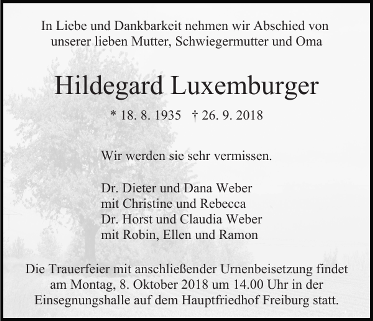 <p>In Liebe und Dankbarkeit nehmen wir Abschied von<br />unserer lieben Mutter, Schwiegermutter und Oma</p><p>Hildegard Luxemburger<br />* 18. 8. 1935 † 26. 9. 2018</p><p>Wir werden sie sehr vermissen.<br />Dr. Dieter und Dana Weber<br />mit Christine und Rebecca<br />Dr. Horst und Claudia Weber<br />mit Robin, Ellen und Ramon<br />Die Trauerfeier mit anschließender Urnenbeisetzung findet<br />am Montag, 8. Oktober 2018 um 14.00 Uhr in der<br />Einsegnungshalle auf dem Hauptfriedhof Freiburg statt.</p>