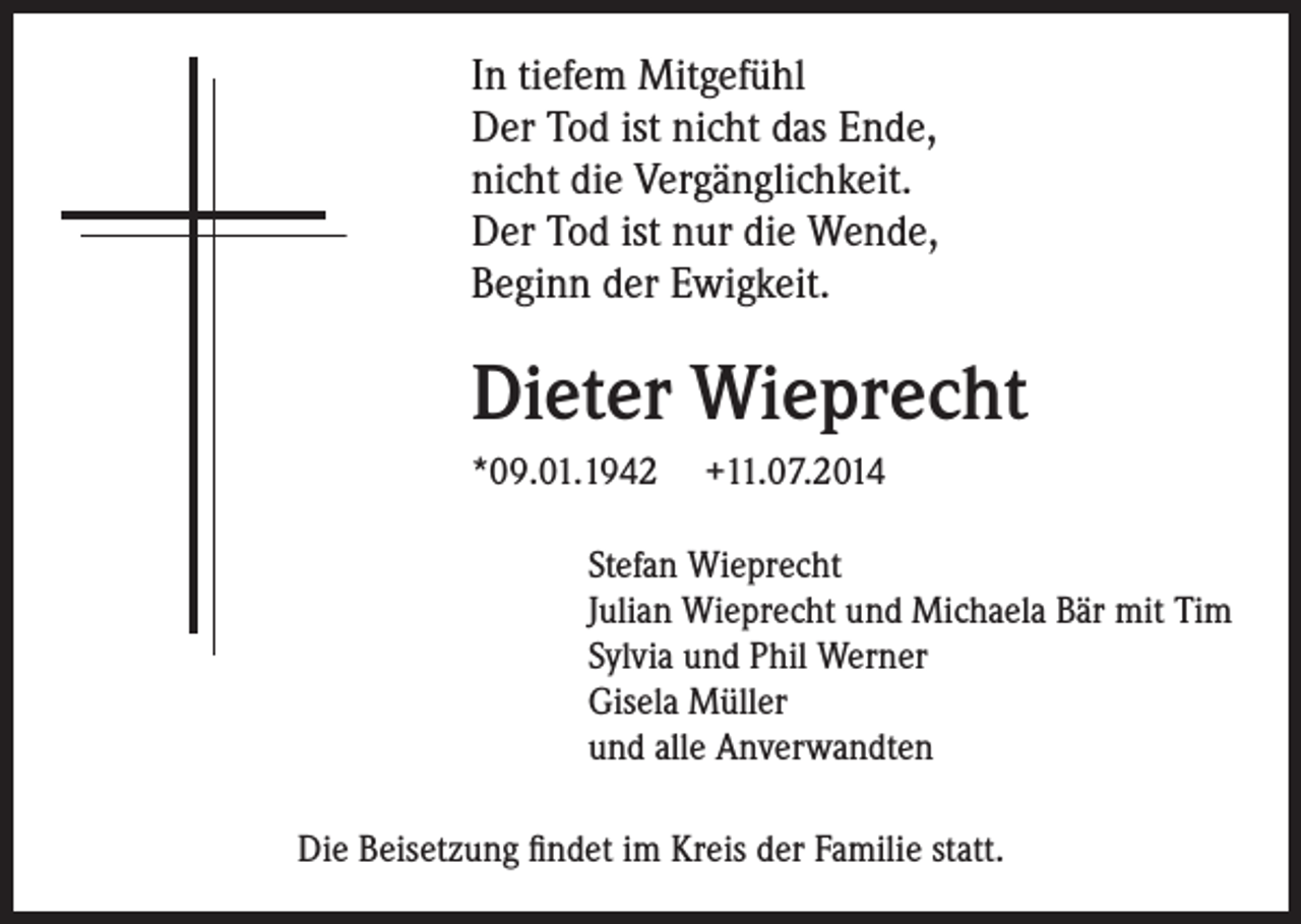 <p>In tiefem Mitgefühl<br />Der Tod ist nicht das Ende,<br />nicht die Vergänglichkeit.<br />Der Tod ist nur die Wende,<br />Beginn der Ewigkeit.</p><p>Dieter Wieprecht<br />*09.01.1942</p><p>+11.07.2014</p><p>Stefan Wieprecht<br />Julian Wieprecht und Michaela Bär mit Tim<br />Sylvia und Phil Werner<br />Gisela Müller<br />und alle Anverwandten</p><p>Die Beisetzung findet im Kreis der Familie statt.</p>