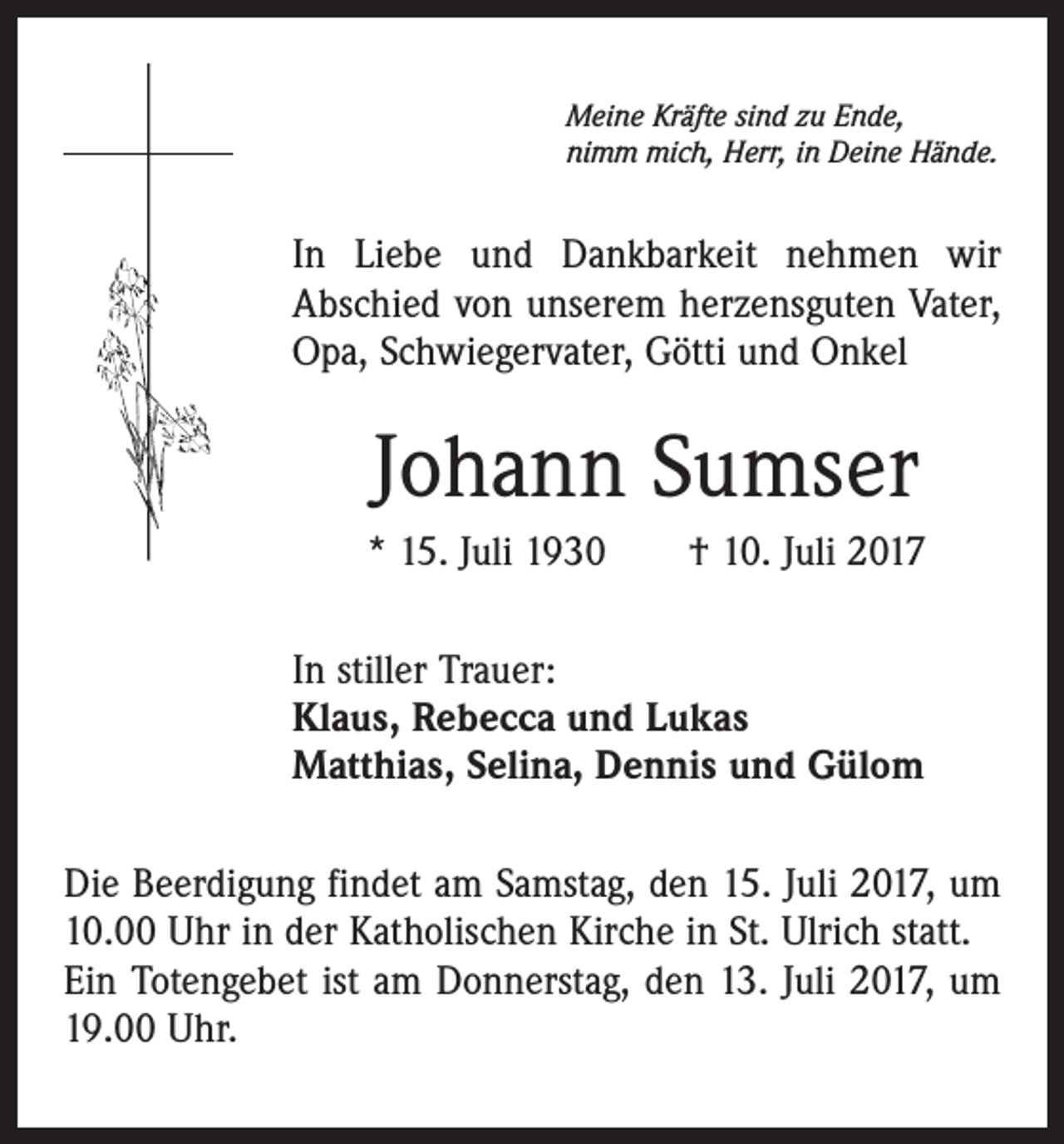 <p>Meine Kräfte sind zu Ende,<br />nimm mich, Herr, in Deine Hände.</p><p>In Liebe und Dankbarkeit nehmen wir<br />Abschied von unserem herzensguten Vater,<br />Opa, Schwiegervater, Götti und Onkel</p><p>Johann Sumser<br />* 15. Juli 1930 † 10. Juli 2017<br />In stiller Trauer:<br />Klaus, Rebecca und Lukas<br />Matthias, Selina, Dennis und Gülom<br />Die Beerdigung findet am Samstag, den 15. Juli 2017, um<br />10.00 Uhr in der Katholischen Kirche in St. Ulrich statt.<br />Ein Totengebet ist am Donnerstag, den 13. Juli 2017, um<br />19.00 Uhr.</p>