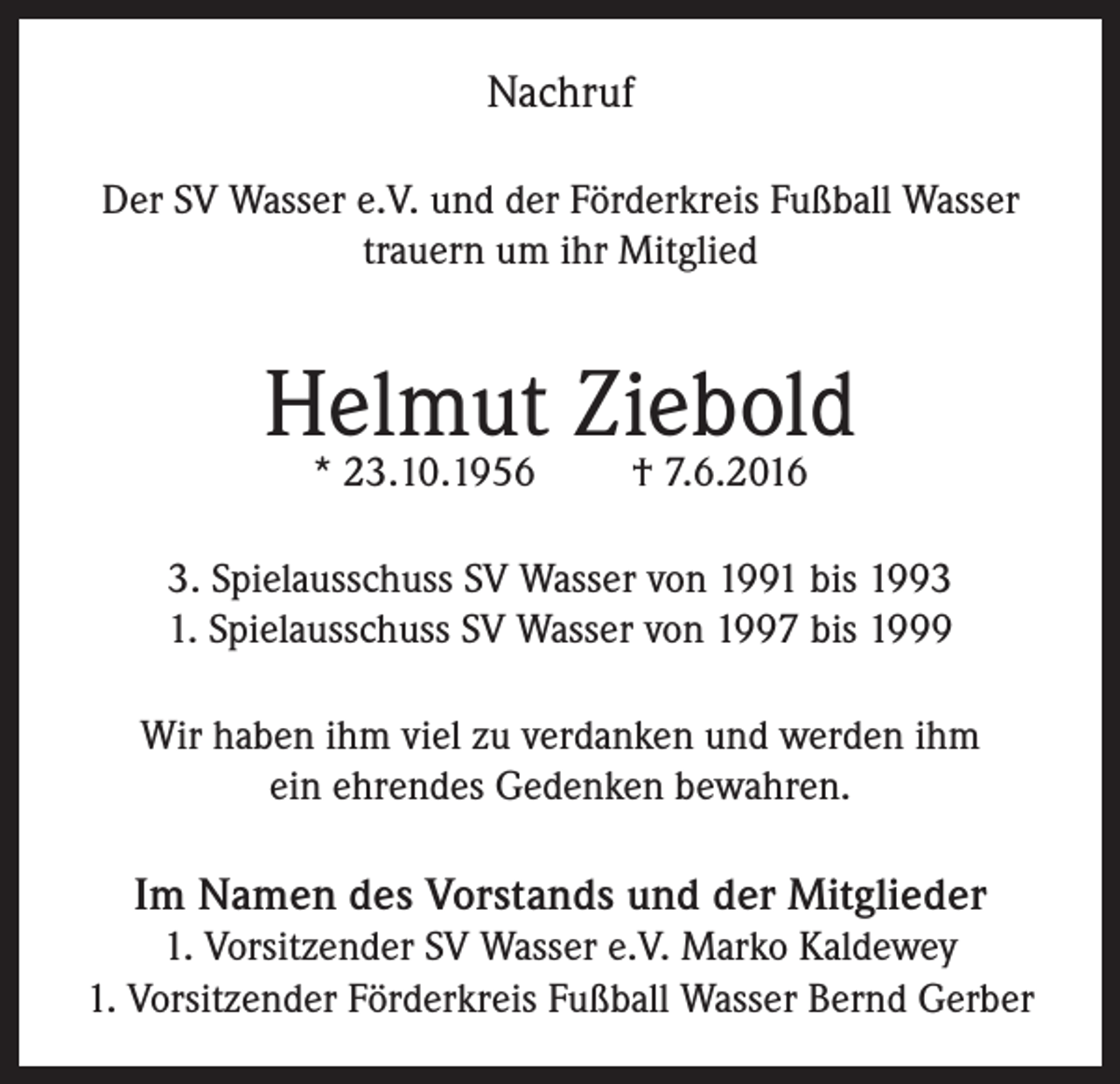 <p>Nachruf<br />Der SV Wasser e.V. und der Förderkreis Fußball Wasser<br />trauern um ihr Mitglied</p><p>Helmut Ziebold<br />* 23.10.1956</p><p>† 7.6.2016</p><p>3. Spielausschuss SV Wasser von 1991 bis 1993<br />1. Spielausschuss SV Wasser von 1997 bis 1999<br />Wir haben ihm viel zu verdanken und werden ihm<br />ein ehrendes Gedenken bewahren.</p><p>Im Namen des Vorstands und der Mitglieder<br />1. Vorsitzender SV Wasser e.V. Marko Kaldewey<br />1. Vorsitzender Förderkreis Fußball Wasser Bernd Gerber</p>