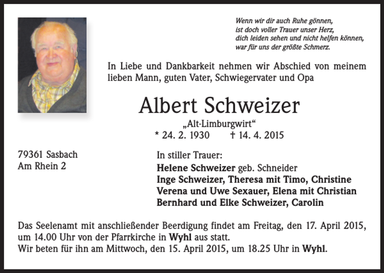 <p>Wenn wir dir auch Ruhe gönnen,<br />ist doch voller Trauer unser Herz,<br />dich leiden sehen und nicht helfen können,<br />war für uns der größte Schmerz.</p><p>In Liebe und Dankbarkeit nehmen wir Abschied von meinem<br />lieben Mann, guten Vater, Schwiegervater und Opa</p><p>Albert Schweizer<br />„Alt-Limburgwirt“<br />* 24. 2. 1930 † 14. 4. 2015</p><p>79361 Sasbach<br />Am Rhein 2</p><p>In stiller Trauer:<br />Helene Schweizer geb. Schneider<br />Inge Schweizer, Theresa mit Timo, Christine<br />Verena und Uwe Sexauer, Elena mit Christian<br />Bernhard und Elke Schweizer, Carolin</p><p>Das Seelenamt mit anschließender Beerdigung findet am Freitag, den 17. April 2015,<br />um 14.00 Uhr von der Pfarrkirche in Wyhl aus statt.<br />Wir beten für ihn am Mittwoch, den 15. April 2015, um 18.25 Uhr in Wyhl.</p>
