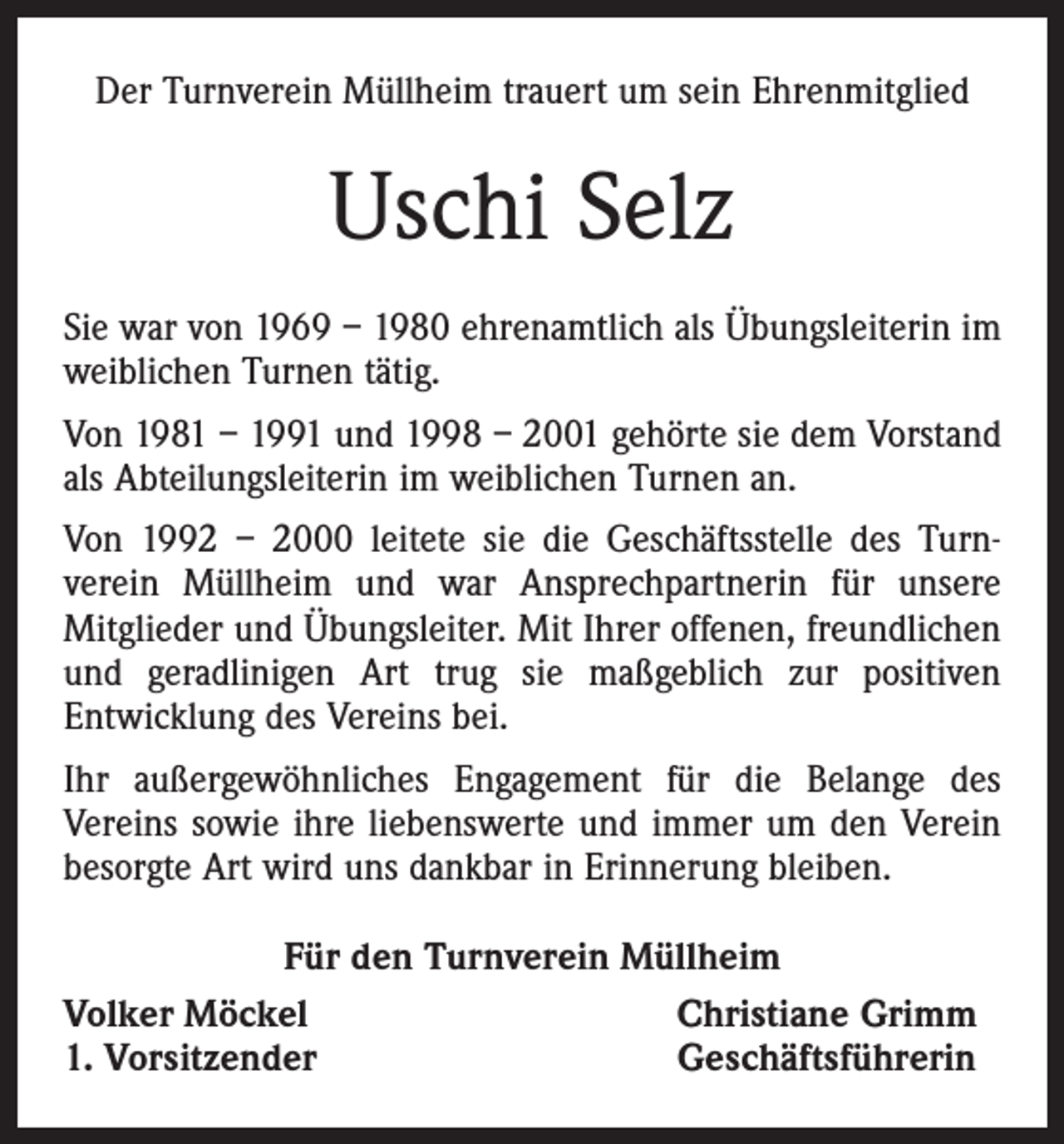 <p>Der Turnverein Müllheim trauert um sein Ehrenmitglied</p><p>Uschi Selz<br />Sie war von 1969 – 1980 ehrenamtlich als Übungsleiterin im<br />weiblichen Turnen tätig.<br />Von 1981 – 1991 und 1998 – 2001 gehörte sie dem Vorstand<br />als Abteilungsleiterin im weiblichen Turnen an.<br />Von 1992 – 2000 leitete sie die Geschäftsstelle des Turnverein Müllheim und war Ansprechpartnerin für unsere<br />Mitglieder und Übungsleiter. Mit Ihrer offenen, freundlichen<br />und geradlinigen Art trug sie maßgeblich zur positiven<br />Entwicklung des Vereins bei.<br />Ihr außergewöhnliches Engagement für die Belange des<br />Vereins sowie ihre liebenswerte und immer um den Verein<br />besorgte Art wird uns dankbar in Erinnerung bleiben.<br />Für den Turnverein Müllheim<br />Volker Möckel<br />Christiane Grimm<br />1. Vorsitzender<br />Geschäftsführerin</p>