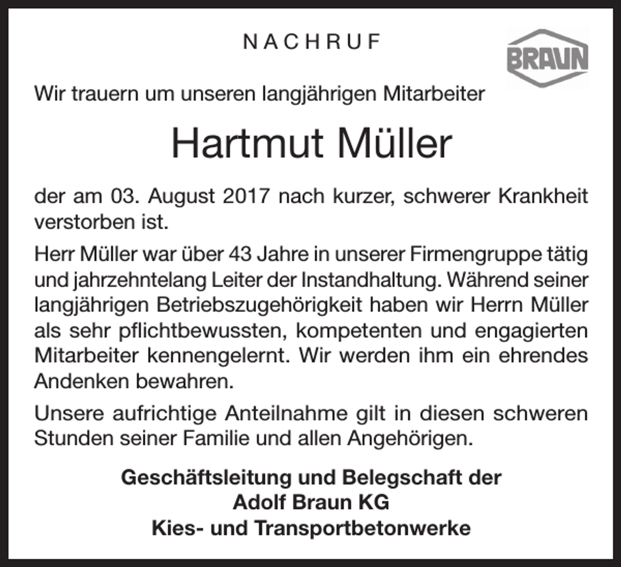 <p>NACHRUF<br />Wir trauern um unseren langjährigen Mitarbeiter</p><p>Hartmut Müller<br />der am 03. August 2017 nach kurzer, schwerer Krankheit<br />verstorben ist.<br />Herr Müller war über 43 Jahre in unserer Firmengruppe tätig<br />und jahrzehntelang Leiter der Instandhaltung. Während seiner<br />langjährigen Betriebszugehörigkeit haben wir Herrn Müller<br />als sehr pflichtbewussten, kompetenten und engagierten<br />Mitarbeiter kennengelernt. Wir werden ihm ein ehrendes<br />Andenken bewahren.<br />Unsere aufrichtige Anteilnahme gilt in diesen schweren<br />Stunden seiner Familie und allen Angehörigen.<br />Geschäftsleitung und Belegschaft der<br />Adolf Braun KG<br />Kies- und Transportbetonwerke</p>