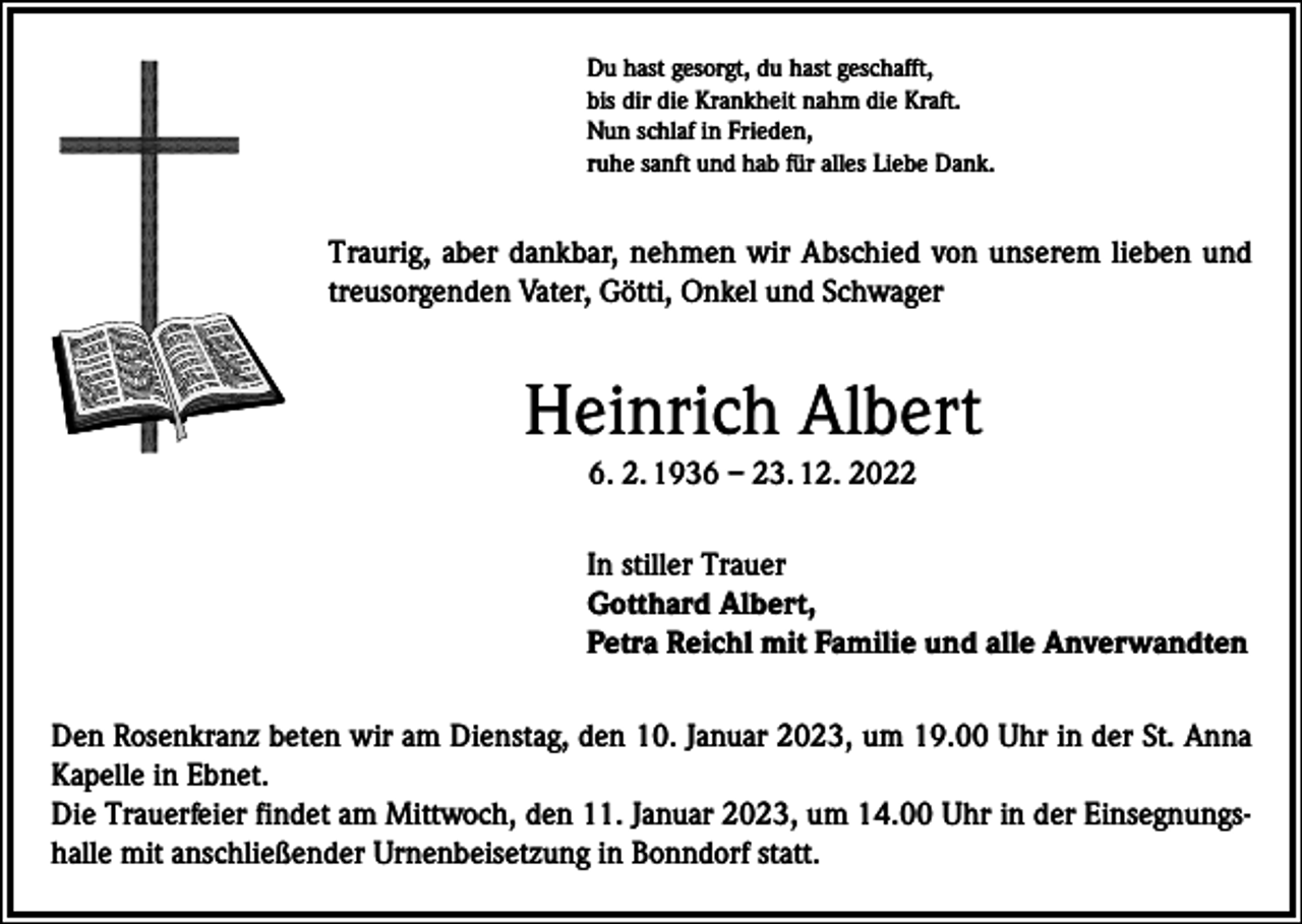 <p>Du hast gesorgt, du hast geschafft,<br />bis dir die Krankheit nahm die Kraft.<br />Nun schlaf in Frieden,<br />ruhe sanft und hab für alles Liebe Dank.</p><p>Traurig, aber dankbar, nehmen wir Abschied von unserem lieben und<br />treusorgenden Vater, Götti, Onkel und Schwager</p><p>Heinrich Albert<br />6. 2. 1936 – 23. 12. 2022<br />In stiller Trauer<br />Gotthard Albert,<br />Petra Reichl mit Familie und alle Anverwandten<br />Den Rosenkranz beten wir am Dienstag, den 10. Januar 2023, um 19.00 Uhr in der St. Anna<br />Kapelle in Ebnet.<br />Die Trauerfeier findet am Mittwoch, den 11. Januar 2023, um 14.00 Uhr in der Einsegnungshalle mit anschließender Urnenbeisetzung in Bonndorf statt.</p>