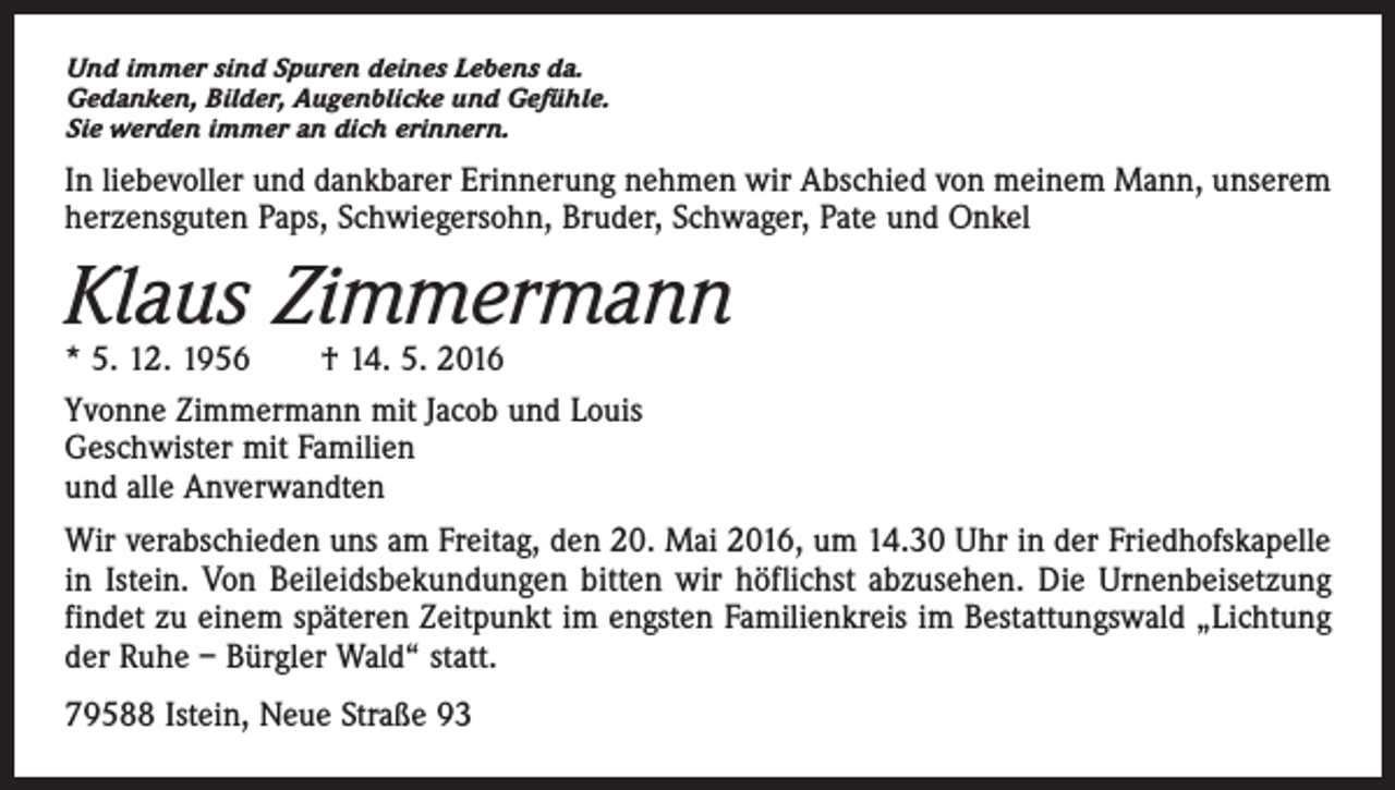 <p>Und immer sind Spuren deines Lebens da.<br />Gedanken, Bilder, Augenblicke und Gefühle.<br />Sie werden immer an dich erinnern.</p><p>In liebevoller und dankbarer Erinnerung nehmen wir Abschied von meinem Mann, unserem<br />herzensguten Paps, Schwiegersohn, Bruder, Schwager, Pate und Onkel</p><p>Klaus Zimmermann<br />* 5. 12. 1956 † 14. 5. 2016</p><p>Yvonne Zimmermann mit Jacob und Louis<br />Geschwister mit Familien<br />und alle Anverwandten<br />Wir verabschieden uns am Freitag, den 20. Mai 2016, um 14.30 Uhr in der Friedhofs­kapelle<br />in Istein. Von Beileidsbekundungen bitten wir höflichst abzusehen. Die Urnenbeisetzung<br />findet zu einem späteren Zeitpunkt im engsten Familienkreis im Bestattungswald „Lichtung<br />der Ruhe – Bürgler Wald“ statt.<br />79588 Istein, Neue Straße 93</p>