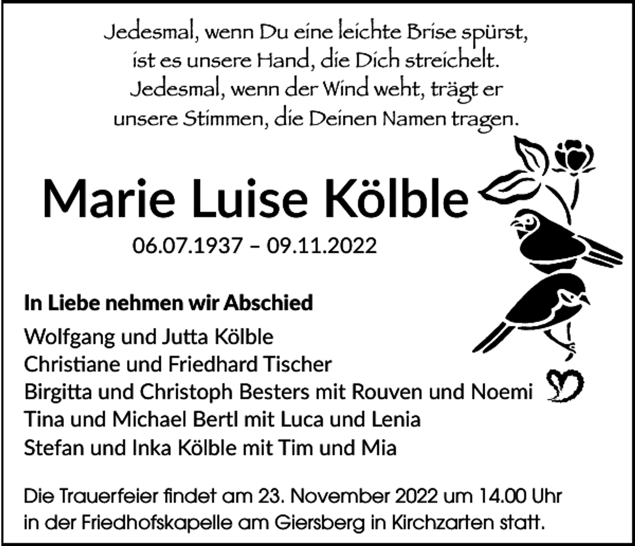 <p>Jedesmal, wenn Du eine leichte Brise spürst,<br />ist es unsere Hand, die Dich streichelt.<br />Jedesmal, wenn der Wind weht, trägt er<br />unsere Stimmen, die Deinen Namen tragen.</p><p>Marie Luise Kölble<br />06.07.1937 – 09.11.2022<br />In Liebe nehmen wir Abschied<br />Wolfgang und Jutta Kölble<br />Christiane und Friedhard Tischer<br />Birgitta und Christoph Besters mit Rouven und Noemi<br />Tina und Michael Bertl mit Luca und Lenia<br />Stefan und Inka Kölble mit Tim und Mia<br />Die Trauerfeier findet am 23. November 2022 um 14.00 Uhr<br />in der Friedhofskapelle am Giersberg in Kirchzarten statt.</p>