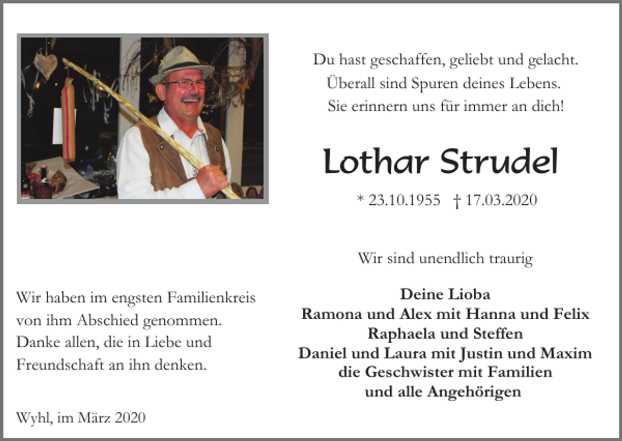 <p>Du hast geschaffen, geliebt und gelacht.<br />Überall sind Spuren deines Lebens.<br />Sie erinnern uns für immer an dich!</p><p>Lothar Strudel<br />* 23.10.1955 † 17.03.2020<br />Wir sind unendlich traurig<br />Wir haben im engsten Familienkreis<br />von ihm Abschied genommen.<br />Danke allen, die in Liebe und<br />Freundschaft an ihn denken.<br />Wyhl, im März 2020</p><p>Deine Lioba<br />Ramona und Alex mit Hanna und Felix<br />Raphaela und Steffen<br />Daniel und Laura mit Justin und Maxim<br />die Geschwister mit Familien<br />und alle Angehörigen</p>