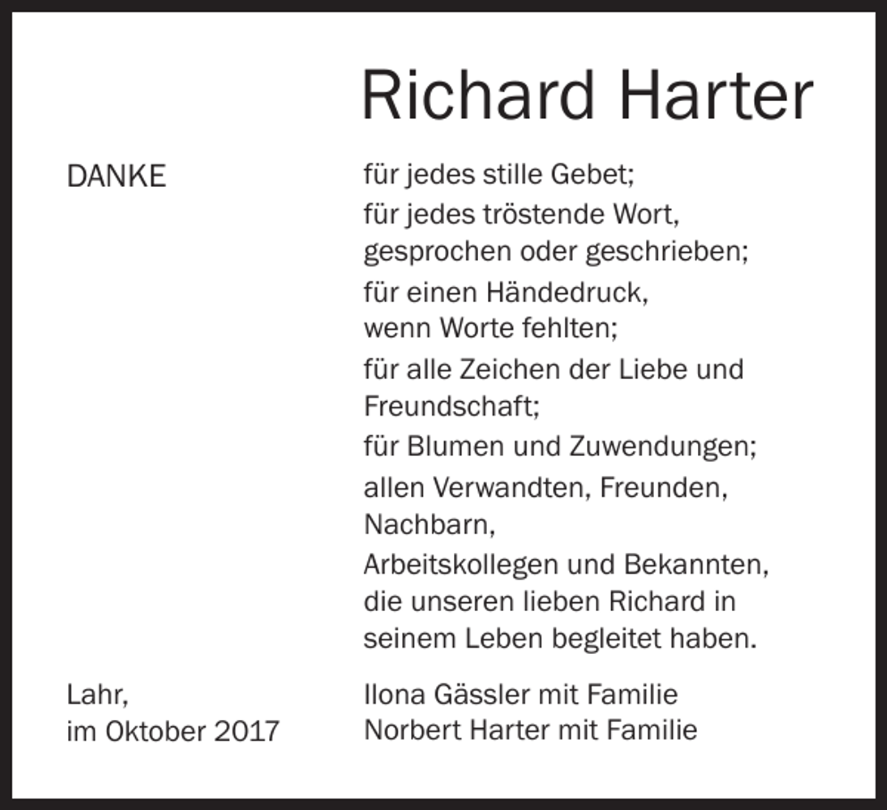 <p>Richard Harter<br />DANKE</p><p>für jedes stille Gebet;<br />für jedes tröstende Wort,<br />gesprochen oder geschrieben;<br />für einen Händedruck,<br />wenn Worte fehlten;<br />für alle Zeichen der Liebe und<br />Freundschaft;<br />für Blumen und Zuwendungen;<br />allen Verwandten, Freunden,<br />Nachbarn,<br />Arbeitskollegen und Bekannten,<br />die unseren lieben Richard in<br />seinem Leben begleitet haben.</p><p>Lahr,<br />im Oktober 2017</p><p>Ilona Gässler mit Familie<br />Norbert Harter mit Familie</p>