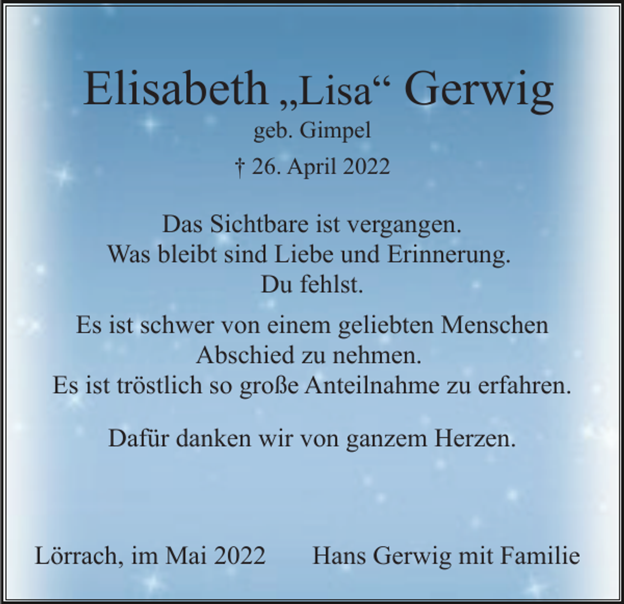<p>Elisabeth „Lisa“ Gerwig<br />geb. Gimpel<br />† 26. April 2022</p><p>Das Sichtbare ist vergangen.<br />Was bleibt sind Liebe und Erinnerung.<br />Du fehlst.<br />Es ist schwer von einem geliebten Menschen<br />Abschied zu nehmen.<br />Es ist tröstlich so große Anteilnahme zu erfahren.<br />Dafür danken wir von ganzem Herzen.</p><p>Lörrach, im Mai 2022</p><p>Hans Gerwig mit Familie</p>