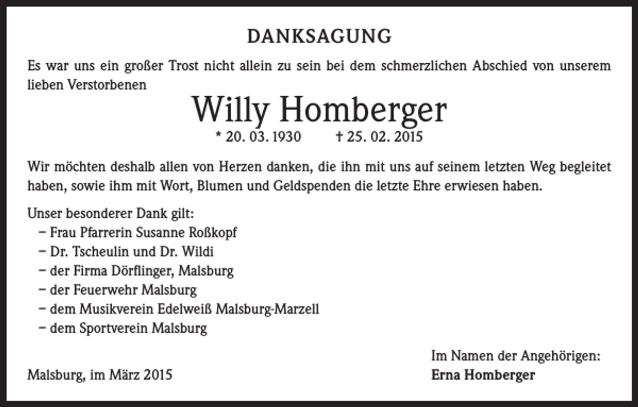 <p>DANKSAGUNG<br />Es war uns ein großer Trost nicht allein zu sein bei dem schmerzlichen Abschied von unserem<br />lieben Verstorbenen</p><p>Willy Homberger<br />* 20. 03. 1930</p><p>† 25. 02. 2015</p><p>Wir möchten deshalb allen von Herzen danken, die ihn mit uns auf seinem letzten Weg ­begleitet<br />haben, sowie ihm mit Wort, Blumen und Geldspenden die letzte Ehre erwiesen haben.<br />Unser besonderer Dank gilt:<br />– Frau Pfarrerin Susanne Roßkopf<br />– Dr. Tscheulin und Dr. Wildi<br />– der Firma Dörflinger, Malsburg<br />– der Feuerwehr Malsburg<br />– dem Musikverein Edelweiß Malsburg-Marzell<br />– dem Sportverein Malsburg</p><p>Malsburg, im März 2015</p><p>Im Namen der Angehörigen:<br />Erna Homberger</p>