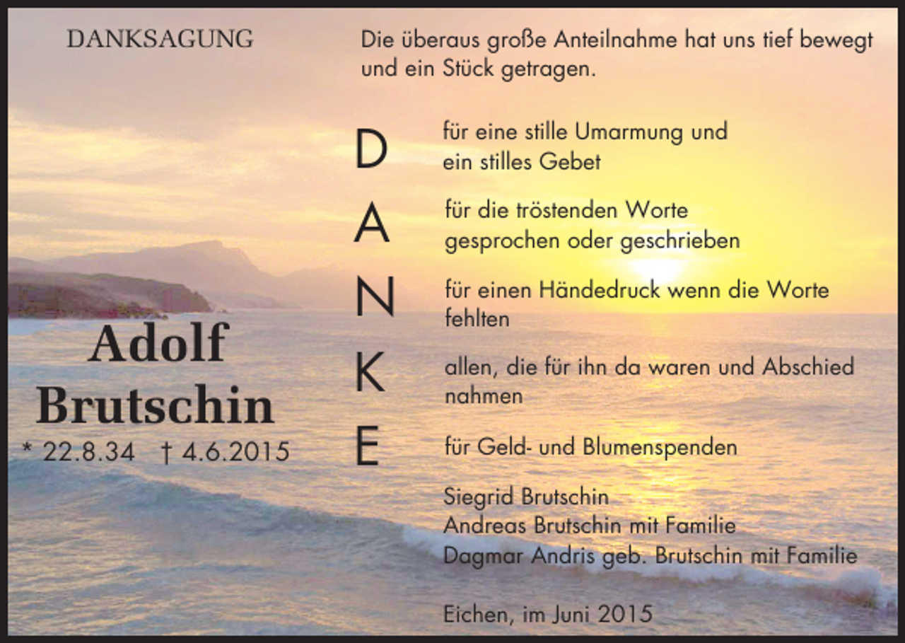 <p>DANKSAGUNG</p><p>Adolf<br />Brutschin</p><p>* 22.8.34 † 4.6.2015</p><p>Die überaus große Anteilnahme hat uns tief bewegt<br />und ein Stück getragen.</p><p>D<br />A<br />N<br />K<br />E</p><p>für eine stille Umarmung und<br />ein stilles Gebet<br />für die tröstenden Worte<br />gesprochen oder geschrieben<br />für einen Händedruck wenn die Worte<br />fehlten<br />allen, die für ihn da waren und Abschied<br />nahmen<br />für Geld- und Blumenspenden<br />Siegrid Brutschin<br />Andreas Brutschin mit Familie<br />Dagmar Andris geb. Brutschin mit Familie<br />Eichen, im Juni 2015</p>