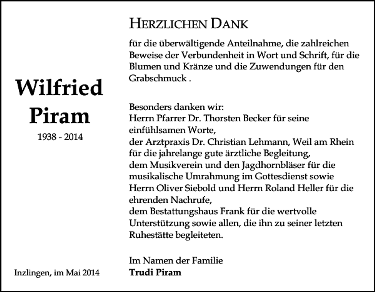 <p>HERZLICHEN DANK</p><p>Wilfried<br />Piram<br />1938 - 2014</p><p>Inzlingen, im Mai 2014</p><p>für die überwältigende Anteilnahme, die zahlreichen<br />Beweise der Verbundenheit in Wort und Schrift, für die<br />Blumen und Kränze und die Zuwendungen für den<br />Grabschmuck .<br />Besonders danken wir:<br />Herrn Pfarrer Dr. Thorsten Becker für seine<br />einfühlsamen Worte,<br />der Arztpraxis Dr. Christian Lehmann, Weil am Rhein<br />für die jahrelange gute ärztliche Begleitung,<br />dem Musikverein und den Jagdhornbläser für die<br />musikalische Umrahmung im Gottesdienst sowie<br />Herrn Oliver Siebold und Herrn Roland Heller für die<br />ehrenden Nachrufe,<br />dem Bestattungshaus Frank für die wertvolle<br />Unterstützung sowie allen, die ihn zu seiner letzten<br />Ruhestätte begleiteten.<br />Im Namen der Familie<br />Trudi Piram</p>